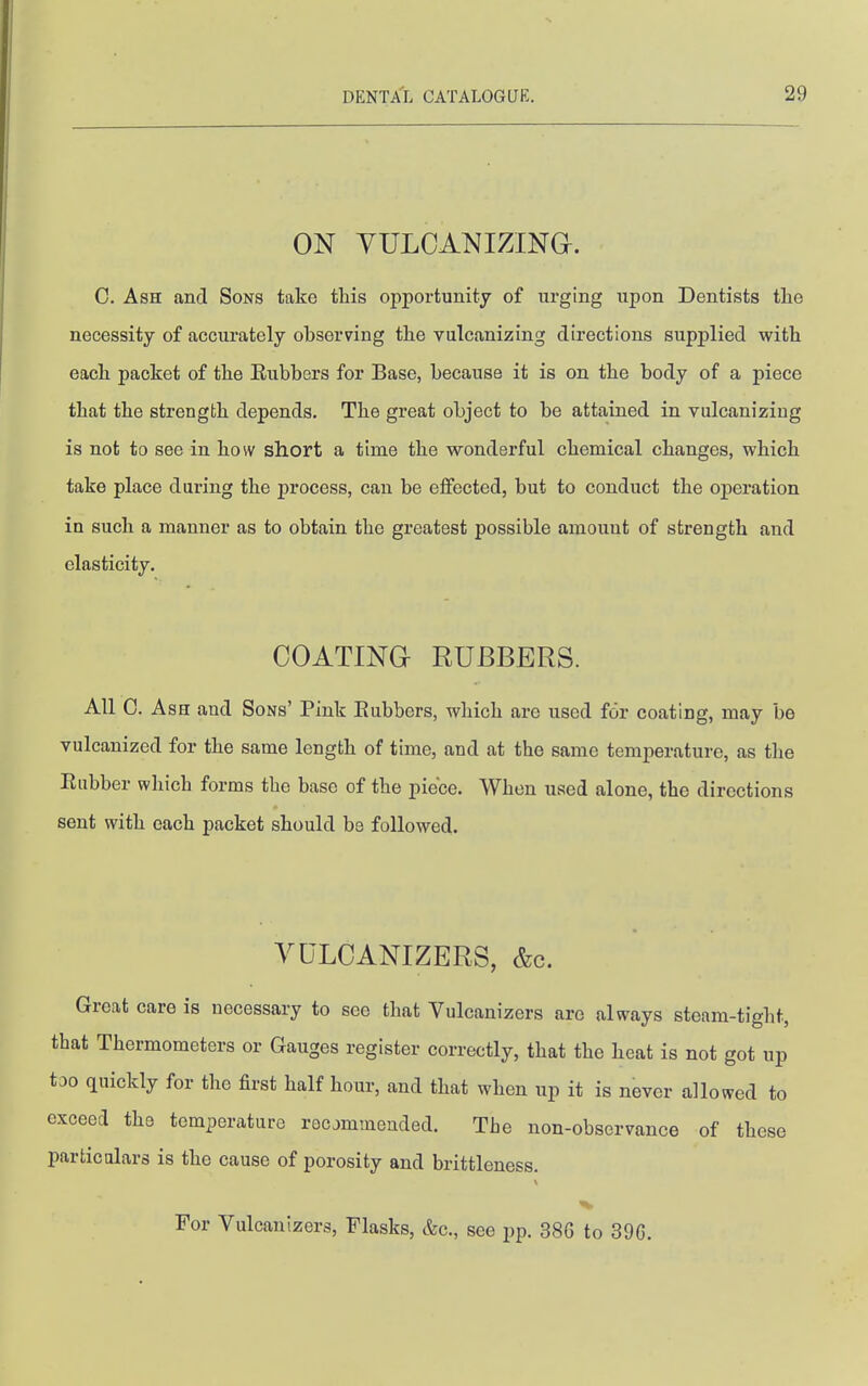 ON yuLOANizma. C. Ash and Sons take this opportunity of urging upon Dentists the necessity of accurately observing the vulcanizing directions supplied with each packet of the Eubbers for Base, because it is on the body of a piece that the strength depends. The great object to be attained in vulcanizing is not to see in how short a time the wonderful chemical changes, which take place during the process, can be effected, but to conduct the operation in such a manner as to obtain the greatest possible amount of strength and elasticity. COATING RUBBERS. All C. Ash and Sons' Pink Eubbers, which are used for coating, may be vulcanized for the same length of time, and at the same temperature, as the Eubber which forms the base of the piece. When used alone, the directions sent with each packet should be followed. VULCANIZERS, &c. Great care is necessary to see that Vulcanizers are always steam-tight, that Thermometers or Gauges register correctly, that the heat is not got up too quickly for the first half hour, and that when up it is never allowed to exceed the temperature recommended. The non-observance of these particalars is the cause of porosity and brittleness. For Vulcanizers, Flasks, &c., see pp. 386 to 39G.