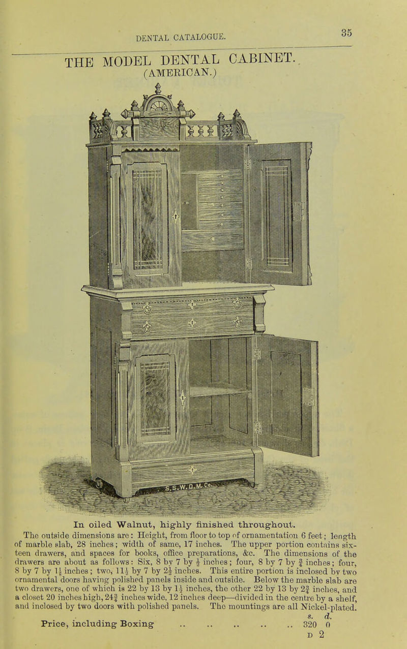 THE MODEL DENTAL CABINET.. (AMEKICAN.) In oiled Walnut, highly finished throughout. The outside dimensions are: Height, from floor to top of ornamentation 6 feet; length of marble slab, 28 inches; -width of same, 17 inches. The upper portion coiituins six- teen drawers, and spaces for books, office preparations, &c. The dimensions of the drawers are about as follows: Six, 8 by 7 by J Indies; four, 8 by 7 by f inches; four, 8 by 7 by 1J inches; two, 11.^ by 7 by 2J inches. This entire portion is inclosed bv two ornamental doors having polished panels inside and outside. Below the marble slab are two drawers, one of which is 22 by 13 by Ij inches, the other 22 by 13 by 2| inches, and a closet 20 inches high, 24| inches wide, 12 Indies deep—divided in the centre by a shelf, and inclosed by two doors with polished panels. The mountings are all Nickel-plated. 8. d. Price, including Boxing .. .. .. .. .. 320 0 D 2