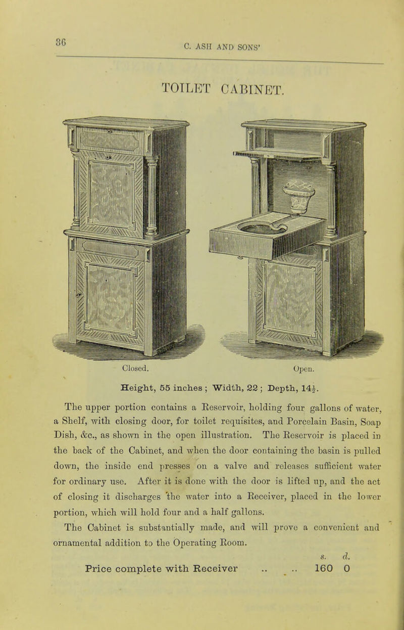 C. ASM AND SONS' TOTLrrr cabinet. Closed. Opeu. Height, 55 inches ; Width, 22 ; Depth, 14f. The upper portion contains a Eeservoir, holding four gallons of water, a Shelf, with closing door, for toilet requisites, and Porcelain Basin, Soap Dish, &c., as shown in the open illustration. The Eeservoir is placed in the back of the Cabinet, and when the door containing the basin is pulled down, the inside end presses on a valve and releases sufficient water for ordinary use. After it is done with the door is lifted up, and the act of closing it discharges the water into a Receiver, placed in the lower portion, which will hold four and a half gallons. The Cabinet is substantially made, and will prove a convenient and ornamental addition to the Operating Room. s. d. Price complete with Receiver .. .. 160 0
