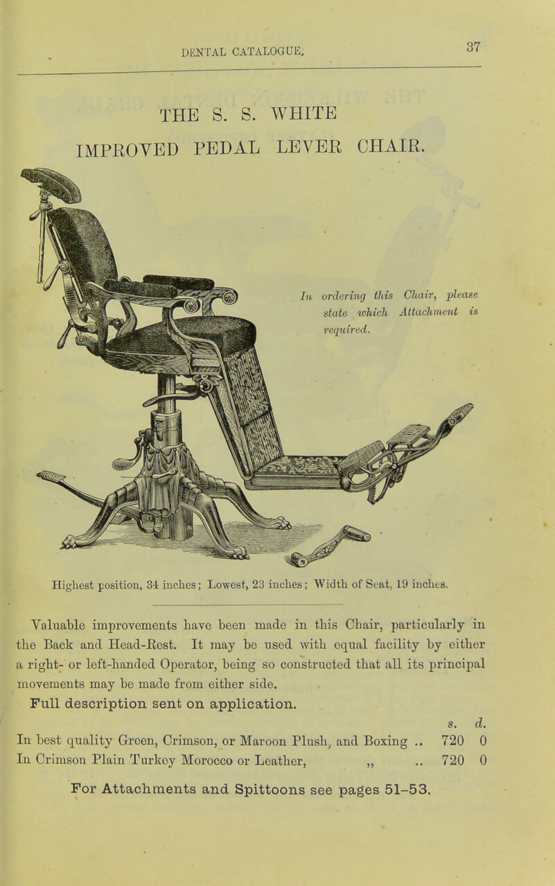 THE S. S. WHITE IMPEOYED PEDAL LEVER CHAIR. Highest position, 3i inches; Lowest, 23 inches; Width of Seat, 19 inches. Valuable improvements have been made in this Chair, particularly in the Back and Head-Ecst. It may be used with equal facility by either a right- or left-handed Operator, being so constructed that all its principal movements may be made from either side. Full description sent on application. s. d. In best quality Green, Crimson, or Maroon Plush, and Boxing .. 720 0 In Crimson Plain Turkey Morocco or Leather, „ .. 720 0 For Attachrnents and Spittoons see pages 51-53.