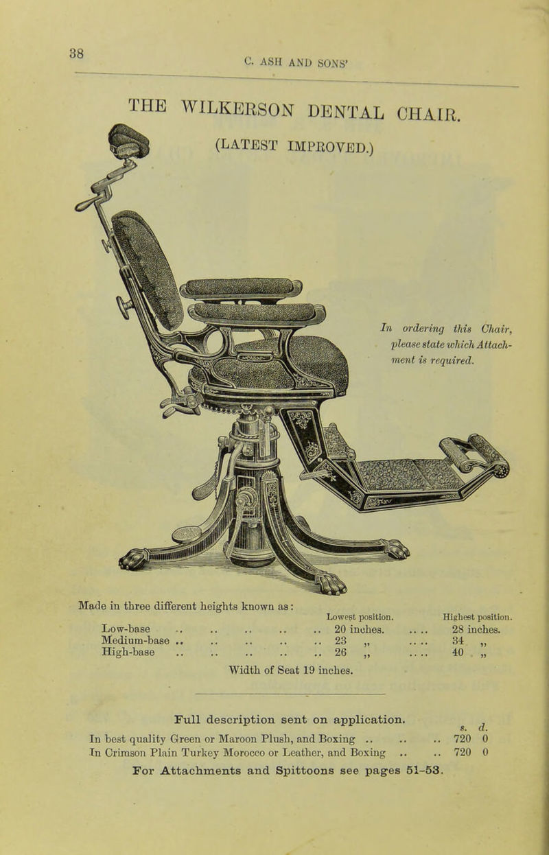 C. ASH AND SONS' THE WILKERSON DENTAL CHAIR. Made in three different heights known as: Lowest position. Highest position. Low-base .. .. .. .. .. 20 inches. .... 28 inches. Medium-base .. .. .. .. .. 23 „ .. .. 34 „ High-base .. .. 26 „ .... 40 „ Width of Seat 19 inches. s. d. Full description sent on application. In best quality Green or Maroon Plush, and Boxing .. .. .. 720 0 In Crimson Plain Turkey Morocco or Leather, and Boxing .. .. 720 0