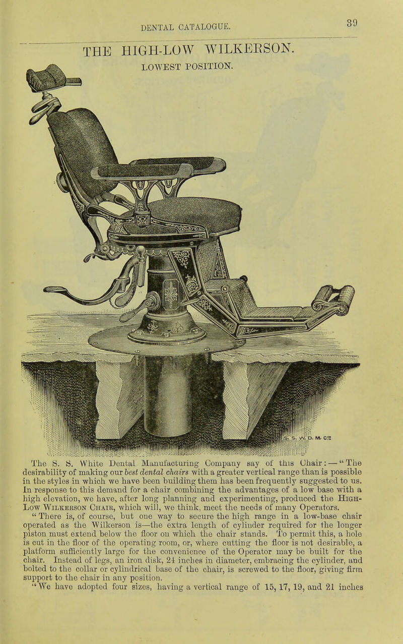 THE HIGH-LOW WILKEESON. The Is. is. VV hite Deuial Manulactuiing (Jompauy say oi tliis (Jliair: — The desirability of making our best dental chairs with a greater vertical range than is possible in the styles in which we have been building them has been frequently suggested to us. In response to this demand for a chair combining the advantages of a low base with a high elevation, we have, after long planning and experimenting, produced the High- Low WiLKEKSON Chair, which will, we think, meet the needs of many Operators.  There is, of course, but oue way to secure the high range in a low-base chair operated as the Wilkerson is—the extra length of cylinder required for the longer l)iston must extend below the floor on which the chair stands. To permit this, a hole is cut in the floor of the operating room, or, where cutting the floor is not desirable, a platform sufficiently large for the convenience of the Operator may be built for the chair. Instead of legs, an iron disk, 2i inches in diameter, embracing the cylinder, and bolted to the collar or cylindrical base of the chair, is screwed to the floor, giving firm support to the chair in any position.  We have adopted four sizes, having a vertical range of 15,17, 19, and 21 inches
