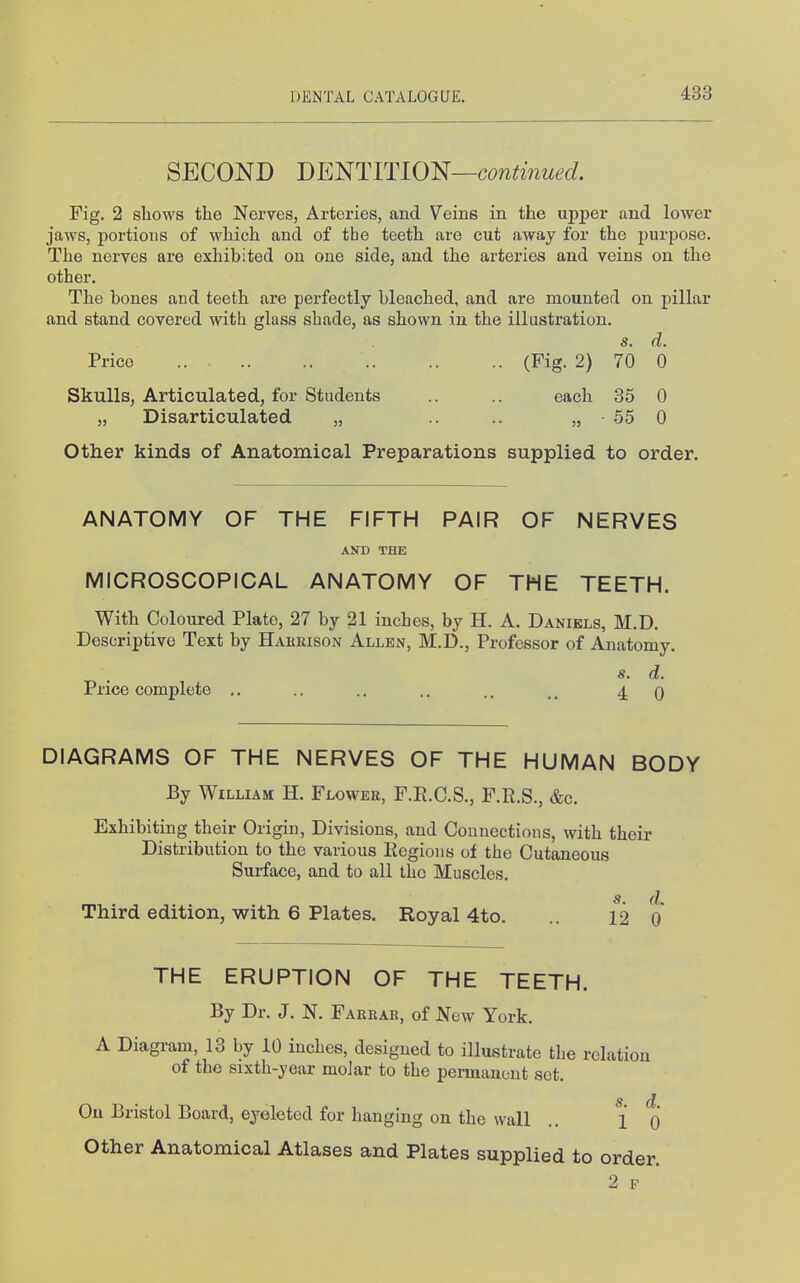 SECOND J)EmiTl01^—co?iti7iued. Fig. 2 sliows the Nerves, Arteries, and Veins in the upper and lower jaws, portions of which and of the teeth are cut away for the purpose. The nerves are exhibited on one side, and the arteries and veins on the other. The bones and teeth are perfectly bleached, and are mounted on pillar and stand covered with glass shade, as shown in the illustration. s. d. Price (Fig. 2) 70 0 Skulls, Articulated, for Students .. .. each 35 0 „ Disarticulated „ .. .. „ 55 0 Other kinds of Anatomical Preparations supplied to order. ANATOMY OF THE FIFTH PAIR OF NERVES AND THE MICROSCOPICAL ANATOMY OF THE TEETH. With Coloured Plate, 27 by 21 inches, by H. A. Daniels, M.D. Descriptive Text by Hakkison Allkn, M.D., Professor of Anatomy. s. d. Price complete .. .. .. .. 4 0 DIAGRAMS OF THE NERVES OF THE HUMAN BODY By William H. Flowek, F.E.C.S., F.R.S., &c. Exhibiting their Origin, Divisions, and Connections, with their Distribution to the various Eegions of the Cutaneous Surface, and to all the Muscles. s. d Third edition, with 6 Plates. Royal 4to. .. 12 o' THE ERUPTION OF THE TEETH. By Dr. J. N. Faerab, of New York. A Diagram, 13 by 10 inches, designed to illustrate the relation of the sixth-year moJar to the permanent set. s d On Bristol Board, eyeleted for hanging on the wall .. { Q Other Anatomical Atlases and Plates supplied to order.