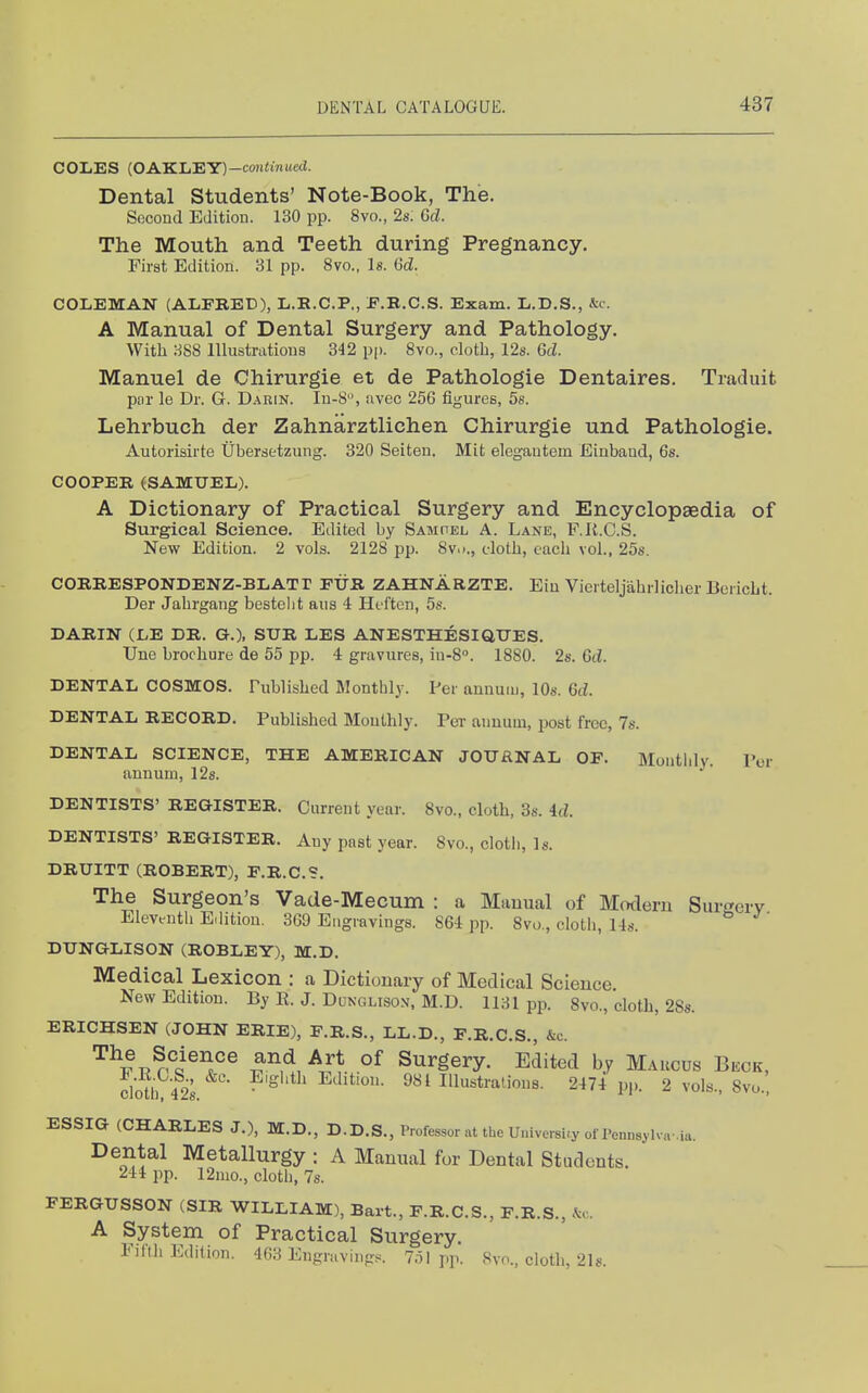 COLES (OAKLEY)—co)i<i7!i(e(J. Dental Students' Note-Book, The. Second Edition. 130 pp. 8vo., 2s: Gd. The Mouth and Teeth during Pregnancy. First Edition. 31 pp. 8vo., Is. 6d. COLEMAN (ALFRED), L.E.C.P., F.B.C.S. Exam. L.D.S., Jtc. A Manual of Dental Surgery and Pathology. With 888 lllustratious 342 p|). 8vo., cloth, 12s. Gd. Manuel de Chirurgie et de Pathologie Dentaires. Traduit pnr le Dr. G. Darin. Iu-8, avec 256 figures, 5s. Lehrbuch der Zahnarztlichen Chirurgie und Pathologie. Autorisirte Ubersetzung. 320 Seiten. Mit elegautem Einband, 6s. COOPER (SAMUEL). A Dictionary of Practical Surgery and Encyclopaedia of Surgical Science. Edited by Samhel A. Lane, F.K.C.S. New Edition. 2 vols. 2128 pp. 8vo., doth, each vol., 25s. CORRESPONDENZ-BLATT FtTR ZAHNARZTE. Eiu Vierteljahrliclier BericLt. Der Jabrgang bestebt aus 4 Huften, 5«. DARIN (LE DR. G.), STJR LES ANESTHESIQUES. Une brochure de 55 pp. 4 gravures, iu-8''. 1880. 2s. Gd. DENTAL COSMOS. Published Monthly. Per annum, IDs. Gd. DENTAL RECORD. Published Mouthly. Per annum, post free, 7s. DENTAL SCIENCE, THE AMERICAN JOURNAL OF. Montldy. Por annum, 12s. DENTISTS' REGISTER. Current year. 8vo., cloth, 3s. id. DENTISTS' REGISTER. Any past year. 8vo., clotli, Is. DRUITT (ROBERT), F.R.C.S. The Surgeon's Vade-Mecum : a Manual of Modern Surgery Eleventh Edition. 369 Engravings. 864 pp. 8vo., cloth, 14s. ' DUNGLISON (ROBLEY), M.D. Medical Lexicon : a Dictionary of Medical Science New Edition. By R. J. Dunolisox, M.D. 1131 pjx 8vo., cloth, 2Ss. ERICHSEN (JOHN ERIE), F.R.S., LL.D., F.R.C.S., &c. ^^v^^rk^^^^ ^w, °^ Surgery. Edited by Maucus Beck, Sb?42;. ?'S''tJ^ Edition. 981 Illustrations. 2474 pp. 2 vols., 8vo., ESSIG (CHARLES J.), M.D., D.D.S., Professor at the University of Pennsylva aa. Dental Metallurgy : A Manual for Dental Students. 244 pp. 12mo., cloth, 7s. FERGUSSON (SIR WILLIAM), Bart., F.R.C.S., F.R.S., .^c A System of Practical Surgery. El(th Edition. 463 Engruvings. 7ol pp. 8vo., cloth, 21s.