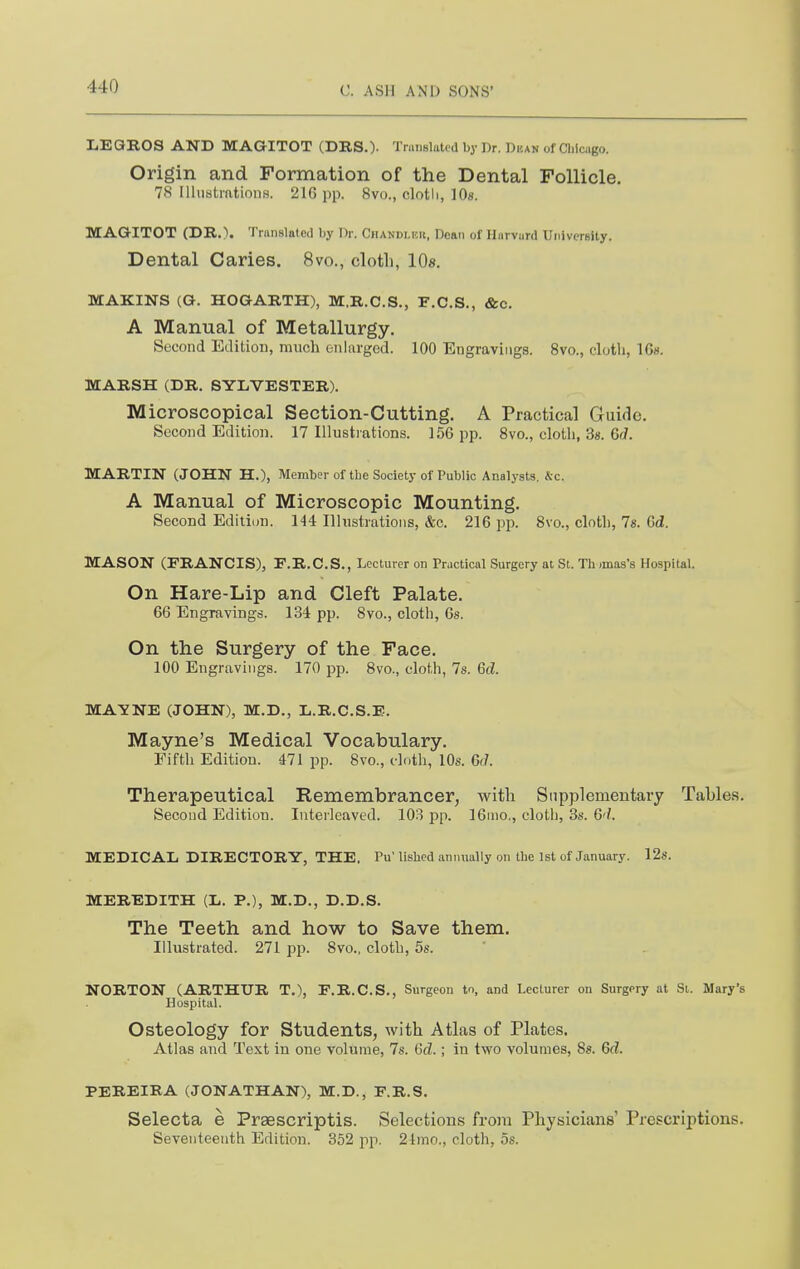 LEQEOS AND MAGITOT (DRS.)- Translated by Dr. Dkan of Clilcago. Origin and Formation of the Dental Follicle. 78 Illustrations. 216 pp. 8vo., cloth, 10s. MAGITOT (DR.). Translated by Dr. Chandler, Dean of Harvard University. Dental Caries. 8vo., cloth, IDs. MAKINS (G. HOGARTH), M.R.C.S., F.C.S., &c. A Manual of Metallurgy. Second Edition, much enlarged. 100 Engravings. Svc, cloth, IGs. MARSH (DR. SYLVESTER). Microscopical Section-Cutting. A Practical Guide. Second Edition. 17 Illustrations. l.'jG pp. 8vo., cloth, 3s. 6f7. MARTIN (JOHN H.), Member of the Society of Public Analysts, &c. A Manual of Microscopic Mounting. Second Edition. 144 Illustrations, &c. 216 pp. 8vo., cloth, 78. 6d, MASON (FRANCIS), E.R.C.S., Lecturer on Practical Surgery at St. Th .ma-s's Hospital. On Hare-Lip and Cleft Palate. 66 Engravings. 134 pp. 8vo., cloth, 6s. On the Surgery of the Face. 100 Engravings. 170 pp. Bvo., cloth, 7s. Gd. MAYNE (JOHN), M.D., L.R.C.S.E. Mayne's Medical Vocabulary. Fifth Edition. 471 pp. 8vo., doth, 10s. 6r7. Therapeutical Remembrancer, witli Supplementary Tables. Second Edition. Interleaved. 103 pp. 16nio., cloth, 3s. 6'/. MEDICAL DIRECTORY, THE. Pu' lished annually on the 1st of January. 12s. MEREDITH (L. P.), M.D., D.D.S. The Teeth and how to Save them. Illustrated. 271 pp. 8vo., cloth, 5s. NORTON (ARTHUR T.), F.R.C.S., Surgeon to, and Lecturer on Surgery at Si. Mary's Hospital. Osteology for Students, with Atlas of Plates. Atlas and Text in one volume, 7s. (3d.; in two volumes, 8«. 6cl. PEREIBA (JONATHAN), M.D., F.R.S. Selecta e Praescriptis. Selections from Physicians' Prescriptions. Seventeenth Edition. 352 pp. 21mo., cloth, 5s.