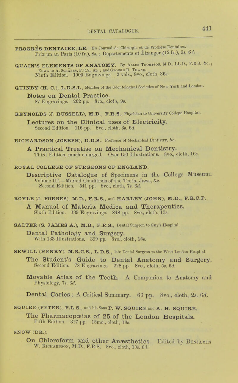 PROGRES DENTAIE.E, LE. Un Journal do Chlrurgie et de ProthSse Dentaires. Prix im an Paris (10 fr.), Bs.; Dcpavtements ot Stranger (12 fr.), 98- 6i. QUAIN'S ELEMENTS OF ANATOMY. By Allen Thompson, M.D.. LL.D., F.K.S.,&c.; Edward A. Schafkh, F.R.S., kc. ; and George D. Tiianb. Niutli Edition. 1000 Engravings. 2 vols., 8vo., cloth, 36s. QUINBY (H. C), I/.D.S.I., Member of the Odoiitological Societies of New Yorli and London. Notes on Dental Practice. 87 Engravings. 202 pp. 8vo., clotli, 98. REYNOLDS (J. RTTSSELL), M.D., E.R.S., Physician to University College Hospital. Lectures on the Clinical uses of Electricity. Second Edition. 116 pp. Svo., clotli, 3«. 6c?. RICHARDSON (JOSEPH), D.D.S., Professor of Mechanical Dentistry, &c. A Practical Treatise on Mechanical Dentistry. Third Edition, much enlarged. Over 150 Illustrations. 8vo., oloth, 16». ROYAL COLLEGE OF SURGEONS OF ENGLAND. Descriptive Catalogue of Specimens in the College Museum. Volume III.—Morbid Conditions of the Teeth, Jaws, &c. Second Edition. 541 pp. 8vo., cloth, 78. 6d. ROYLE (J. FORBES), M.D., F.R.S., and HARLEY (JOHN), M.D., F.R.C.P. A Manual of Materia Medica and Therapeutics. Sixth Edition. 139 Engravings. 848 pp. 8vo., elolli, 158. SALTER (S. JAMES A.), M.B., F.R.S., Dental Surgeon to Guy's Hospital. Dental Pathology and Surgery. With 133 Illustrations. 309 pp. 8vo., cloth, ISg. SEWILL (HENRY), M.R.C.S., L.D.S., laie Dental Surgeon to the West London HofpHal. The Student's Guide to Dental Anatomy and Surgery. Second Edition. 78 Engravings. 228 pp. 8vo., clotli, 58. 6c7. Movable Atlas of the Teeth. A Companion to Anatomy jincl Physiology, 7s. Gd. Dental Caries : A Critical Summary. 6G pp. 8vo., cloth, 2«. Gd. SaUIRE (PETER), F.L.S., and his Sons P. W. SaUIRE and A. H. SQUIRE. The Pharmacopoeias of 25 of the London Hospitals. Fifth Edition. 317 pp. 18mo., cloth, 168. SNOW (DR.). On Chloroform and other Anaesthetics. Edited by Benj.\min W. RicHARKso.N, M.P., F.R.S. 8vo., cloth, 108. 6'/.