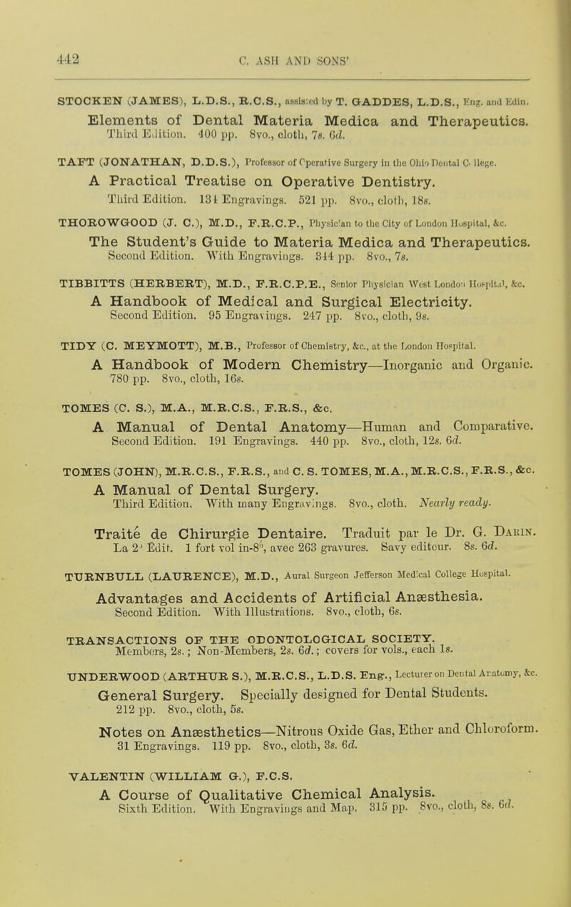 STOCKEN (JAMES), L.D.S., R.C.S., assls.cd by T. GADDES, L.D.S., Kng. and Edln. Elements of Dental Materia Medica and Therapeutics. Third ELlitioii. •100 pp. 8vo., olotli, Vs. Gt/. TAET (JONATHAN, D.D.S.), Professor of Operative Surgery In the Ohio Pental C. Uege. A Practical Treatise on Operative Dentistry. Third Edition. 131 Engravings. 521pp. 8vo., clolli, 18s. THOROWGOOD (J. C), M.D., F.R.C.P., Pliysic'an to the City of London H.^spital, &c. The Student's Guide to Materia Medica and Therapeutics. Second Edition. With Engravings. 344 pp. 8vo., Is. TIBBITTS (HERBERT), M.D., F.R.C.P.E., Snnlor Physician West I.ondo-i Hoppit.ii, ic. A Handbook of Medical and Surgical Electricity. Second Edition. 95 Engravings. 247 pp. 8vo., cloth, 98. TIDY (C. MEYMOTT), M.B., Professor of Chemistry, &c., at tlie London Hospital. A Handbook of Modern Chemistry—Inorganic and Organic. 780 pp. 8vo., cloth, 16s. TOMES (C. S.), M.A., M.R.C.S., F.R.S., &c. A Manual of Dental Anatomy—Human and Comparative. Second Edition. 191 Engravings. 440 pp. 8vo., cloth, 128. 6d. TOMES (JOHN), M.R.C.S., F.R.S., and C. S. TOMES, M.A., M.R.C.S., F.R.S., &c. A Manual of Dental Surgery. Third Edition. With many Engravings. 8vo., cloth. Nearly ready. Traite de Chirurgie Dentaire. Traduit par le Dr. G. Dauin. La 2'Edit. 1 fort vol in-8, avee 263 gravures. Savy editeur. 8s. 6d. TTJRNBULL (LAURENCE), M.D., Aural Surgeon Jefferson Medical College Huspital. Advantages and Accidents of Artificial Anaesthesia. Second Edition. With lllubtrations. 8vo., cloth, 6s. TRANSACTIONS OF THE ODONTOLOGICAIi SOCIETY. Members, 2s.; Non-Members, 2s. 6d.; covers for vols., each Is. UNDERWOOD (ARTHUR S.), M.R.C.S., L.D.S. Eng-., Lecturer on Dental Aratomy, &c. General Surgery. Specially designed for Dental Students. 212 pp. 8vo., cloth, 5s. Notes on Ansesthetics—Nitrous Oxide Gas, Ether and Chloroform. 31 Engravings. 119 pp. Svo., cloth, 3s. 6d. VALENTIN (WILLIAM G.), F.C.S. A Course of Qualitative Chemical Analysis. Sixth Edition. With Engravings and Map, 315 pp. Svo., cloth, Ss. 6(?.