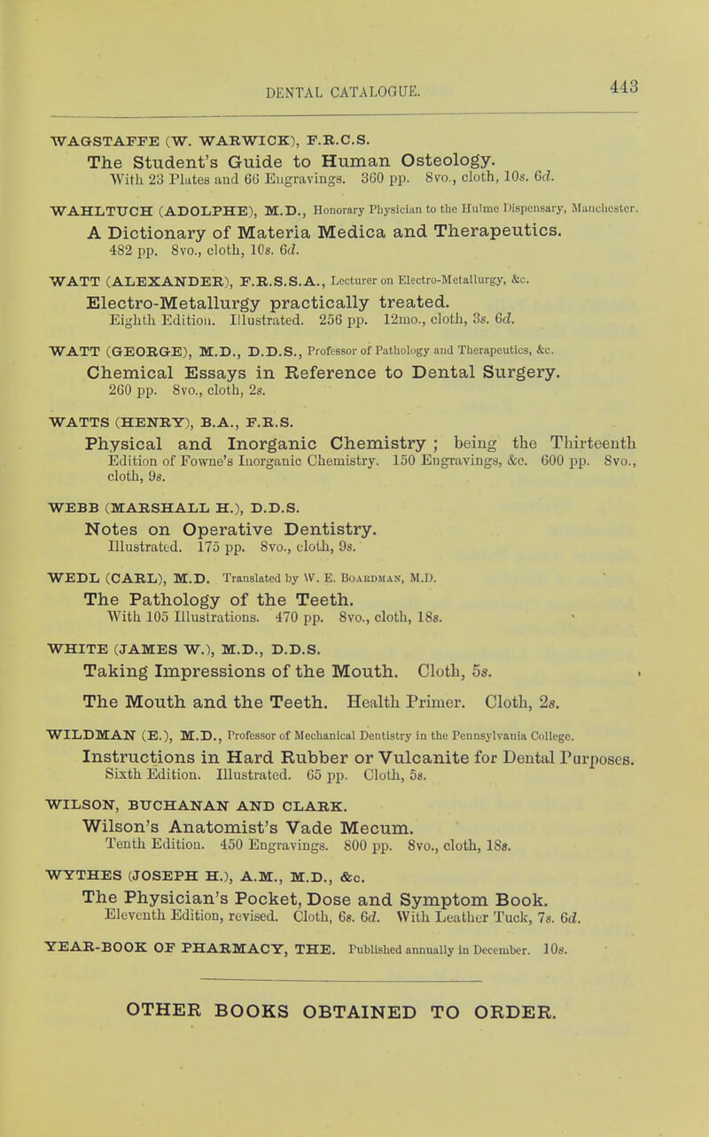WAGSTAFFE (W. WARWICK), P.R.C.S. The Student's Guide to Human Osteology. With 23 Flutes and 66 Engravings. 360 pp. 8vo., cloth, 10s. 6d. WAHLTITCH (ADOLPHE), M.D., Honorary Physician to the Hulme Dispensary, Manchester. A Dictionary of Materia Medica and Therapeutics. 482 pp. 8vo., cloth, 10s. 6d. WATT (ALEXANDER), F.R.S.S.A., Lecturer on Electro-Metallurgy, &c. Electro-Metallurgy practically treated. Eighth Edition. Illustrated. 256 pp. 12mo., cloth, 3s. Gd. WATT (GEORGE), M.D., D.D.S., Professor of Pathology and Therapeutics, &c. Chemical Essays in Reference to Dental Surgery. 260 pp. 8vo., cloth, 2s. WATTS (HENRY), B.A., F.R.S. Physical and Inorganic Chemistry ; being the Thirteenth Edition of Fowne's Inorganic Chemistry. 150 Engravings, &c. 600 pp. Svo., cloth, 9s. WEBB (MARSHALL H.), D.D.S. Notes on Operative Dentistry. Illustrated. 175 pp. 8vo., cloth, 9s. WEDL (CARL), M.D. Translated by W. E. Boardman, M.D. The Pathology of the Teeth. With 105 Illustrations. 470 pp. Svo., cloth, ISs. WHITE (JAMES W.), M.D., D.D.S. Taking Impressions of the Mouth. Cloth, 5s. The Mouth and the Teeth. Health Primer. Cloth, 2s. WILDMAN (E.), M.D., Professor of Mechanical Dentistry in the Pennsylvania College. Instructions in Hard Rubber or Vulcanite for Dental Purposes. Sixth Edition. Illustrated. 65 pp. Cloth, 58. WILSON, BUCHANAN AND CLARK. Wilson's Anatomist's Vade Mecum. Tenth Edition. 450 Engravings. 800 pp. Svo., cloth, 18«. WYTHES (JOSEPH H.), A.M., M.D., &c. The Physician's Pocket, Dose and Symptom Book. Eleventh Edition, revised. Cloth, Gs. 6d. With Leather Tuck, 7s. 6d. YEAR-BOOK OF PHARMACY, THE. Published annually in December. 10s. OTHER BOOKS OBTAINED TO ORDER.