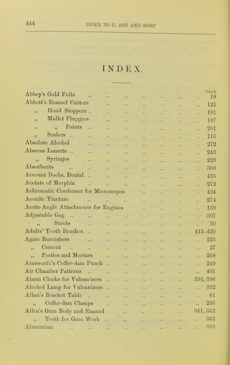 INDEX. Abbey's Gold Foils ... {g Abbott's Enamel Cutters .. .. J21 ,, Hand Stoppers.. .. ,, .. 181 „ Mallet Pluggei's .. .. 187 „ Points .. .. .. .. _ 201 ,j Scalers .. .. .. .. ..116 Absolute Alcohol .. .. .. _ 272 Abscess Lancets .. .. .. .. 243 „ Syringes 229 Absorbents .. .. .. .. ^ 300 Account Books, Dental .. .. .. .. 435 Acetate of Morphia .. .. .. .. .. 272 Achromatic Condenser for Microscopes .. .. .. .. 434 Aconite Tincture .. .. .. .. .. .. 274 Acute-Angle Attachments for Engines .. .. .. .. 150 Adjustable Gag .. .. .. .. .. .. .. 307 ,, Stools .. .. .. .. .. .. .. .50 Adults' Tooth Brushes 415-420 Agate Burnishers .. .. .. .. .. .. .. 225 „ Cement .. .. .. ,. .. .. .. .. 27 ,, Pestles and Mortars .. .. .. .. .. .. 268 Ainswortli's Coffer-dam Punch .. .. .. .. .. .. 249 Air Chamber Patterns .. .. .. .. .. .. .. 401 Alarm Clocks for Vulcanizers .. .. .. .. .. 391,396 Alcohol Lamp for Vulcanizers .. .. .. .. .. .. 392 Allan's Bracket Table .. .. 61 „ Coffer-dam Clamps .. .. .. .. .. .. 256 Allen's Gum Body and Euamel ., .. .. .. 341,342 „ Teeth for Gum Work 342 Aluminium .. .. .. .. .. .. .. .. 383