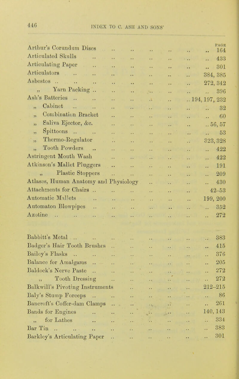 Ai'tliur's Coriindam Discs .. .. ,. Articulated Skulls .. .. .. _ ^gg Articulating Paper .. .. qq^ Articulators 384^ 3^5 Asbestos 272,342 „ Yarn Packing .. .. .. _ 39(5 Ash's Batteries .. .. .. ., 297 232 „ Cabinet .. .. .. .. _ _ _ 32 5, Combination Bracket .. .. .. .. gO „ Saliva Ejector, &c. .. .. .. .. ..56,57 „ Spittoons .. .. .. .. .. ,. .. .. 53 „ Thermo-Ptegulator 323,328 „ Tooth Powders .. .. .. .. .. .. 422 Astringent Mouth Wash .. .. .. .. .. 422 Atkinson's Mallet Pluggers ,. .. .. .. .. .. 191 „ Plastic Stoppers .. .. .. .. .. .. 209 Atlases, Human Anatomy and Physiology .. .. .. .. 430 Attachments for Chairs .. .. .. .. ,. .. 42-53 Automatic Mallets .. .. .. .. .. .. 199, 200 Automaton Blowpipes .. .. .. .. .. .. .. 352 Azotine .. .. .. .. .. .. .. .. .. 272 Babbitt's Metal 383 Badger's Hair Tooth Brushes .. 415 Bailey's Flasks .. 376 Balance for Amalgams .. 205 Baldock's Nerve Paste .. 272 ,, Tooth Dressiiig .. 272 Balkwill's Pivoting Instruments 212-215 Baly's Stump Forceps 86 Bancroft's Coflfer-dam Clamps .. 261 Bands for Engines 140,143 „ for Lathes 334 Bar Tin 383 Barkley's Articulating Paper 301