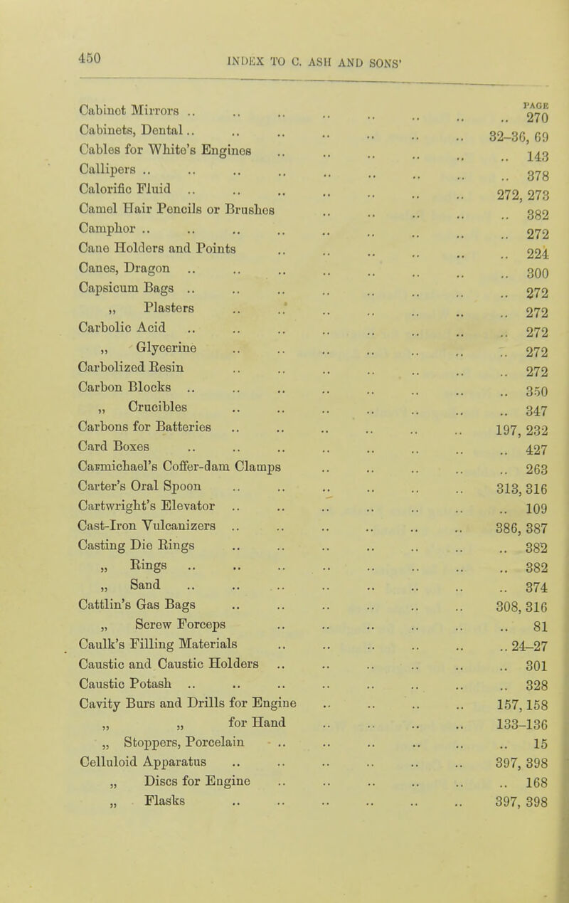 Cabinet Mirrors .. Cabinets, Dental.. Cables for Wliito's Engines Callipers .. Calorific Fluid .. Camel Hair Pencils or Brushes Camphor .. Cane Holders and Points Canes, Dragon Capsicum Bags .. „ Plasters Carbolic Acid „ Glycerine Carbolized Eesin Carbon Blocks .. „ Crucibles Carbons for Batteries Card Boxes Carmichael's Coflfer-dam Clamps Carter's Oral Spoon Cartwright's Elevator Cast-Iron Vulcauizers .. Casting Die Kings „ Rings „ Sand Cattlin's Gas Bags „ Screw Forceps Caulk's Filling Materials Caustic and Caustic Holders Caustic Potash .. Cavity Burs and Drills for Engine „ „ for Hand „ Stoppers, Porcelain Celluloid Apparatus „ Discs for Engine Flasks PAGE .. 270 32-3G, 69 .. 143 .. 378 272, 273 .. 382 .. 272 .. 224 .. 300 .. 272 .. 272 .. 272 .. 272 .. 272 .. 850 .. 347 197, 232 .. 427 .. 263 313, 316 .. 109 386, 387 .. 382 382 .. 374 308, 316 .. 81 .. 24-27 .. 301 .. 328 167,158 133-136 15 397, 398 .. 168 397, 398 -i