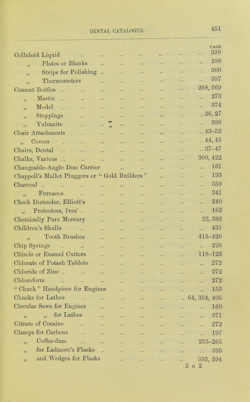 PAGE Celluloid Liquid Plates or Blanks 398 Strips for Polishing 300 „ Thermometers .. -.. •• •• •• •• ^97 Cement Bottles 268,269 Mastic 273 „ Model .■ 374 „ Stoppings .. .. .. .. .. •• ..26,27 „ Vulcanite .. .. ^ .. •■ ■• •• •• 399 Chair Attachments .. .. .. •• ..43-53 „ Covers 44,45 Chairs, Dental 37-47 Chalks, Various 300,422 Changeable-Angle Disc Carrier .. .. .. .. ..161 Chappell's Mallet Pluggers or  Gold Builders  193 Charcoal .. .. .. .. .. .. .. .. 350 „ Furnaces .. .. .. .. .. .. .. 341 Cheek Distender, Elliott's 240 „ Protectors, Ives' .. .. .. .. .. .. .. 162 Chemically Pure Mercury .. .. .. .. .. 23,383 Children's Skulls 431 „ Tooth Brushes 415-420 Chip Syringe 226 Chisels or Enamel Cutters 118-123 Chlorate of Potash Tablets 272 Chloride of Zinc 272 Chloroform 272  Chuck Handpiece for Engines .. .. .. .. .. 153 Chucks for Lathes 64, 334, 405 Circular Saws for Engines .. .. .. .. .. .. 160 „ „ for Lathes .. .. .. .. .. .. 371 Citrate of Cocaine .. .. .. .. .. • ,. .. 272 Clamps for Carbons .. .. .. .. .. .. .. 197 „ Coffer-dam 255-265 „ for Ladmore's Flasks .. .. .. .. .. .. 395 „ and Wedges for Flasks .. .. .. .. 393,394 2 G 2