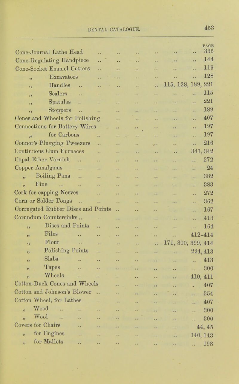 PAGE Cone-Joiirual Lathe Head .. .. .. •• •• 336 Cone-Kegulating Handpiece .. ' .. .. .. .. 144 Cone-Socket Euamel Cutters .. .. .. .. .. .. 119 „ Excavators .. .. .. •• 128 Handles .. 115, 128, 189, 221 „ Scalers .. .. .. .. .. .. .. 115 Spatulas .. .. 221 „ Stoppers .. .. .. .. .. .. .. 189 Cones and Wheels for Polishing .. .. .. .. .. 407 Connections for Battery Wires ,. .. .. .. .. 197 J, for Carbons .. .. .. .. .. .. 197 Connor's Plugging Tweezers .. .. .. .. .. 216 Continuous Gum Fiirnaces ,. .. .. .. .. 341,342 Copal Ether Varnish 272 Copper Amalgams .. .. .. .. .. .. .. 24 „ Boiling Pans .. .. .. ,. .. .. .. 382 „ Fine 383 Cork for capping Nerves .. .. .. .. .. .. 272 Corn or Solder Tongs .. .. .. .. .. .. .. 362 Corrugated Eubber Discs and Points .. ,. .. .. .. 167 Corundum Countersinks.. .. .. .. .. .. .. 413 Discs and Points .. .. .. ., .. ., 164 Files .. 412-414 Flour 171, 300, 399, 414 „ Polishing Points ,. .. ., .. 224,413 „ Slabs .. .. .. .. .. ., .. 413 » Tapes 300 Wheels 410, 411 Cotton-Duck Cones and Wheels .. .. ,. . 407 Cotton and Johnson's Blower .. .. .. .. 354 Cotton Wheel, for Lathes .. .. .. _ 407 » Wood 300 » Wool 300 Covers for Chairs ,. .. .. .. 44 45 „ for Engines 140^ I43 „ for Mallets .. .. .. .. 298