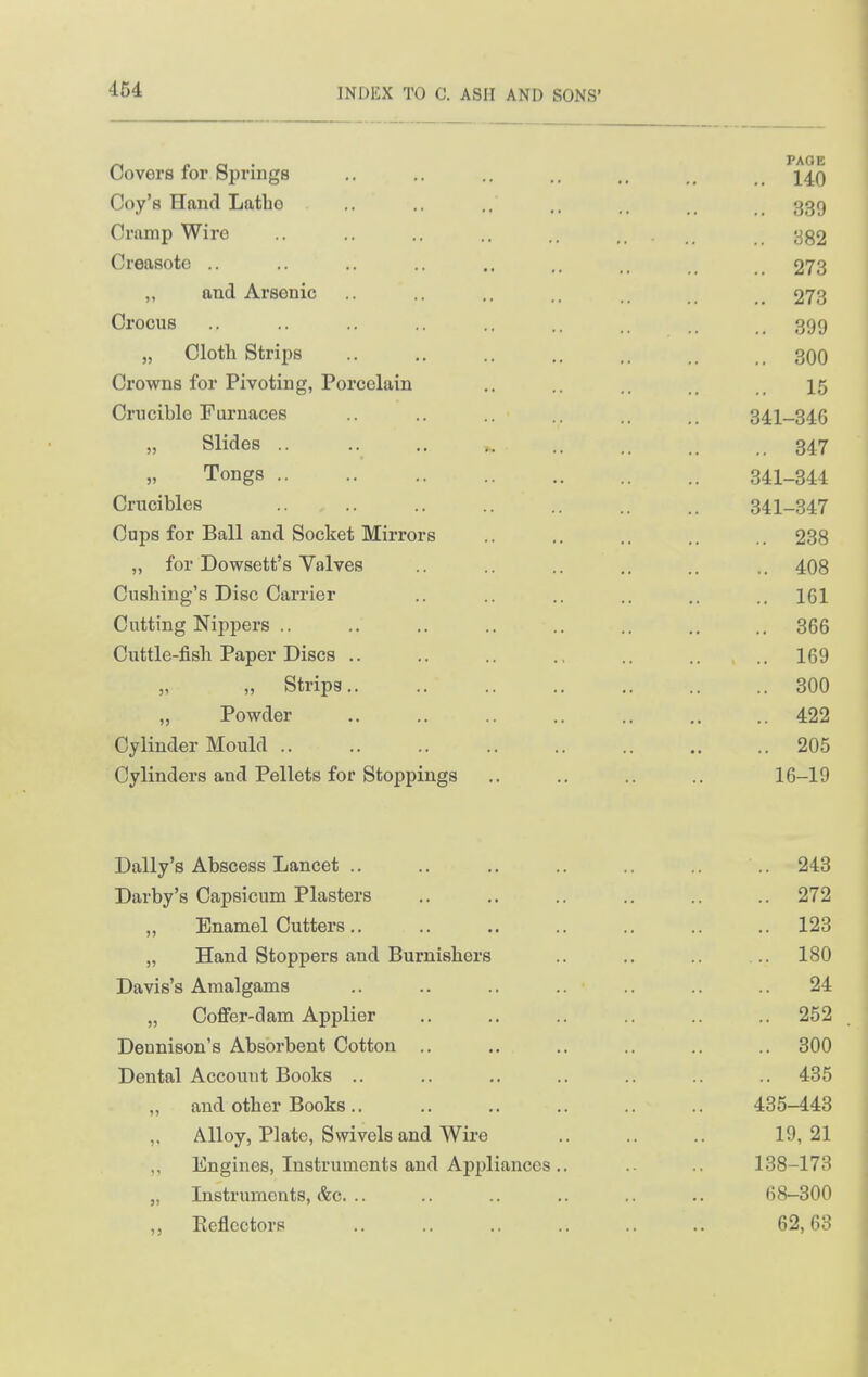 464 Covers for Springs Coy's Hand Latbo Cramp Wire Creasote .. „ and Arsenic Crocus „ Clotli Strips Crowns for Pivoting, Porcelain Crucible Furnaces „ Slides .. „ Tongs Crucibles Cups for Ball and Socket Mirrors „ for Dowsett's Valves Cushing's Disc Carrier Cutting Nippers .. Cuttle-fisli Paper Discs .. „ „ Strips.. ,, Powder Cylinder Mould Cylinders and Pellets for Stoppings Daily's Abscess Lancet .. Darby's Capsicum Plasters „ Enamel Cutters ,. „ Hand Stoppers and Burnishers Davis's Amalgams „ Coffer-dam Applier Dennison's Absorbent Cotton .. Dental Account Books .. „ and other Books .. Alloy, Plate, Swivels and Wire Engines, Instruments and Appliances .. „ Instruments, &c. .. ,, Eeflectors PAGE .. 140 .. 339 .. 382 .. 273 .. 273 .. 399 .. 300 15 341-346 .. 347 341-344 341-347 .. 238 .. 408 .. 161 .. 366 .. 169 .. 300 .. 422 .. 205 16-19 .. 243 .. 272 .. 123 180 24 .. 252 .. 300 .. 435 435-443 19, 21 138-173 68-300 62, 63