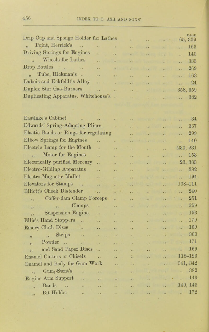 Drip Cup and Sponge Holder for Latlios 65/339 ,, Point, Herrick's .. .. ]^q3 Driving Springs for Engines .. .. ., i^q „ Wheels for Lathes .. .. 333 Drop Bottles .. ., ., .. 209 „ Tube, Hickman's .. .. .. .. 1(53 Dubois and Eckfeldt's Alloy ., .. _ 24 Duplex Star Gas-Burners .. .. ,. .. 358,359 Duplicating Apparatus, Whitehouse's ,. .. .. .. .. 382 Eastlake's Cabinet .. .. .. .. .. 34 Edwards' Spring-Adai)tiug Pliers .. .. .. .. .. 367 Elastic Bands or Rings for regulating ,, .. .. .. 299 Elbow Springs for Engines .. .. .. .. .. 140 Electric Lamp for the Mouth .. .. ,. .. 230, 231 „ Motor for Engines .. ,. .. .. .. .. 153 Electrically purified Mercury .. .. 23,383 Electro-Gilding Apparatus .. .. .. .. .. 382 Electro-Magnetic Mallet .. ..194 Elevators for Stumps .. ,. .. .. .. .. 108-111 Elliott's Cheek Distender 240 „ Coffer-dam Clamp Forceps .. .. .. .. ■ .. 251 „ „ Clamps .. .. .. .. .. .. 259 „ Suspension Engine .. .. .. .. .. .. 153 Ellis's Hand Stoppers 179 Emery Cloth Discs .. .. .. .. .. .. .. 169 „ Strips 300 „ Powder .. .. .. .. .. .. .. .. 171 „ and Sand Paper Discs .. .. .. .. .. .. 169 Enamel Cutters or Chisels .. .. .. .. .. 118-123 Enamel and Body for Gum Work 341, 342 „ Gumj.Stent's 382 Engine Arm Support .. .. .. .. .. ..... 143 „ Bands 140, 143 „ Bit Holder 172