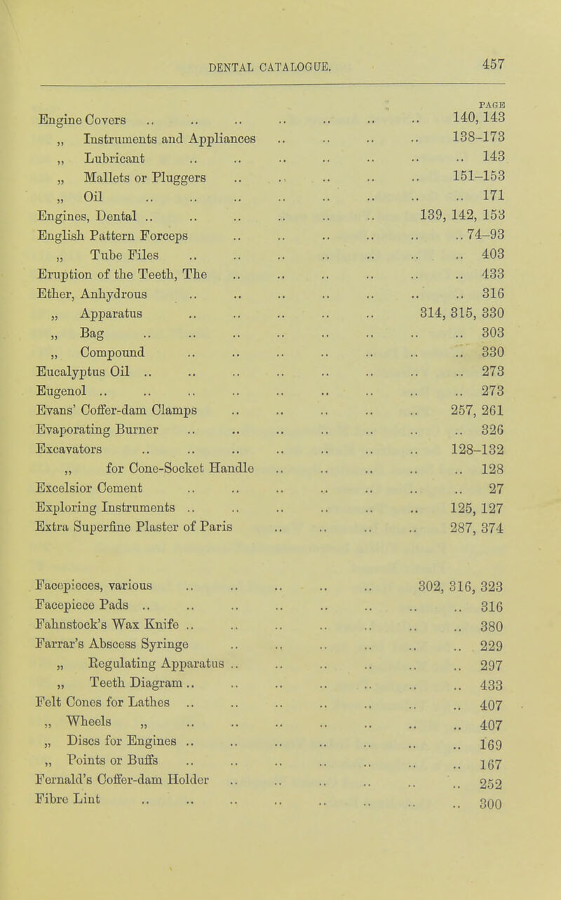 ; PAGE Engine Covers 140,143 „ Instruments and Appliances .. .. .. .. 138-173 ,, Lubricant .. .. .. .. .. •• 143 „ Mallets or Pluggers .. , 151-153 „ Oil 171 Engines, Dental 139, 142, 153 English Pattern Forceps 74-93 Tube Files .. 403 Eruption of the Teeth, The 433 Ether, Anhydrous .. .. .. .. .. .. .. 316 „ Apparatus .. .. 314, 315, 330 „ Bag 303 „ Compound .. .. .. .. .. .. .. 330 Eucalyptus Oil 273 Eugenol 273 Evans' Coffer-dam Clamps 257, 261 Evaporating Burner .. .. .. .. .. .. .. 326 Excavators .. .. .. .. .. .. .. 128-132 „ for Cone-Socket Handle .. .. .. .. .. 128 Excelsior Cement .. ., .. .. .. .. .. 27 Exploring Instruments .. .. .. .. .. .. 125,127 Extra Superfine Plaster of Paris .. .. .. .. 287,374 Facepieces, various Facepiece Pads .. Fahnstock's Wax Knife .. Farrar's Abscess Syringe „ Regulating Apparatus .. „ Teeth Diagram .. Felt Cones for Lathes „ Wheels „ „ Discs for Engines .. „ Points or Buffs Fernald's Coffer-dam Holder Fibre Lint 302, 316, 323 .. 316 .. 380 .. 229 .. 297 .. 433 .. 407 .. 407 .. 169 .. 167 .. 252 .. 300