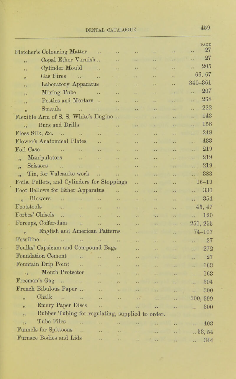 PAGE Fletcher's Colouring Matter 27 Copal Ether Varnisli.. .. 27 „ Cylinder Mould .. 205 ,, Gas Fires .. 66, 67 „ Laboratorv Apparatus 340-361 Mixing Tube .. 207 ,, Pestles and Mortars .. .. 268 „ Spatula .. 222 Flexible Arm of S. S. White's Engine .. 143 „ Burs and Drills .. 158 Floss Silk, &c .. 248 Flower's Anatomical Plates .. 433 Foil Case .. 219 „ Manipulators .. 219 „ Scissors .. 219 „ Tin, for Vulcanite work .. 383 Foils, Pellets, and Cylinders for Stoppings 16-19 Foot Bellows for Ether Apparatus .. 330 „ Blowers .. 364 Footstools 45, 47 Forbes' Chisels .. .. 120 Forceps, Coffer-dam 251, 255 „ English and American Patterns 74-107 Fossiline .. .. 27 Foulks'Capsicum and Compound Bags .. 272 Foimdation Cement 27 Fountain Drip Point .. 163 ,, Mouth Protector .. 163 Freeman's Gag .. .. 304 French Bibulous Paper .. .. 300 Chalk 300, 399 „ Emery Paper Discs .. 300 „ Piubber Tubing for regulating, supplied to order. Tube Files .. 403 Funnels for Spittoons ..53, 54 Furnace Bodies and Lids .. .. .. ■ .. 344
