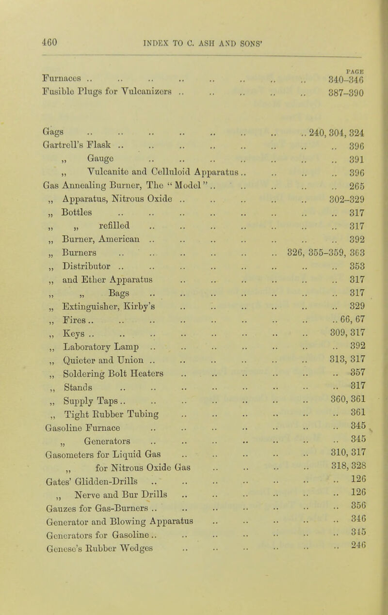 I'AGE Furnaces .. .. .. .. .. .. .. .. 340-34G Fusible Plugs for Yulcanizors .. .. .. .. .. 387-390 Gags 240, 304, 324 Gartrell's Flask .. .. .. .. .. .. .. .. 395 Gauge 391 „ Vulcanite and Celluloid Apparatus.. .. .. .. 396 Gas Annealing Burner, The  Model .. .. .. .. .. 265 „ Apparatus, Nitrous Oxide .. .. .. .. .. 302-329 „ Bottles 317 „ refilled 317 „ Burner, American .. .. .. .. .. .. .. 392 „ Burners .. 326, 355-359, 363 „ Distributor .. .. .. ,. .. ,. .. .. 353 ,, and Etber Apparatus .. .. ,. .. ,. .. 317 Bags 317 „ Extinguisher, Kirby's .. .. .. .. .. .. 329 „ Fires 66,67 „ Keys 309, 317 „ Laboratory Lamp .. .. .. .. .. .. .. 392 „ Quieter and Union .. ,. .. .. .. .. 313,317 „ Soldering Bolt Heaters .. .. .. .. .. .. 357 „ Stands 317 „ Supply Taps 360,361 „ Tight Eubber Tubing 361 Gasoline Furnace .. .. .. •• •• •• 345 ^ „ Generators .. .. .. •• ■• •• 345 Gasometers for Liquid Gas .. .. .. •• 310,317 „ for Nitrous Oxide Gas .. .. .. ■• 318,328 Gates' Glidden-Drills 126 „ Nerve and Bur Drills .. .. .. •• •• •• 126 Gauzes for Gas-Burners .. .. .. •• •• •• 356 Generator and Blowing Apparatus .. .. .. •• •• 346 Generators for Gasoline.. .. .. •• •• •• ..315 Gcnese's Eubber Wedges 246