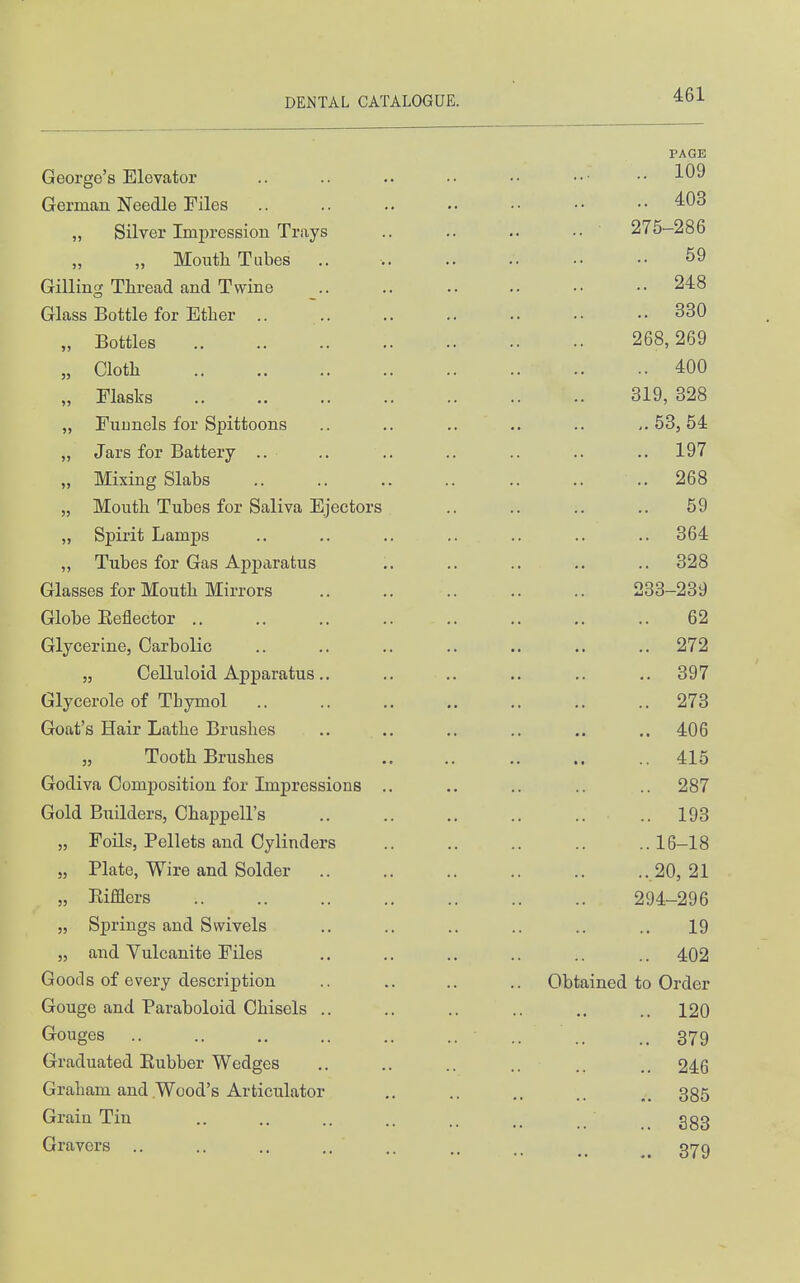 George's Elevator German Needle Files „ Silver Impression Trays „ Moutli Tubes ., Gilling Thread and Twine Glass Bottle for Ether .. ,, Bottles „ Cloth „ Flasks „ Funnels for Spittoons „ Jars for Battery .. „ Mixing Slabs „ Mouth Tubes for Saliva Ejectors „ Spirit Lamps „ Tubes for Gas Apparatus Glasses for Mouth Mirrors Globe Eeflector .. Glycerine, Carbolic „ Celluloid Apparatus .. Glycerole of Thymol Goat's Hair Lathe Brushes „ Tooth Brushes Godiva Composition for Impressions Gold Builders, Chappell's „ Foils, Pellets and Cylinders „ Plate, Wire and Solder „ Rifflers „ Springs and Swivels „ and Vulcanite Files Goods of every description Gouge and Paraboloid Chisels .. Gouges Graduated Eubber Wedges Graham and Wood's Articulator Grain Tin Gravers .. PAGE 109 .. 403 .. ■ 275-286 59 .. 248 .. 330 268,269 .. 400 319, 328 ,.53,54 .. 197 .. 268 59 .. 364 .. 328 233-239 62 .. 272 .. 397 .. 273 .. 406 .. 415 .. 287 .. 193 ..16-18 .. 20, 21 294-296 19 .. 402 Obtained to Order .. 120 .. 379 .. 246 .. 385 .. 383 379