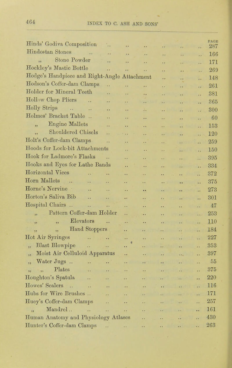 4G4 Hinds' Gocliva Composition .. ,. 287 Hindoptan Stones .. .. .. -j^gg „ Stono Powder ,. .. _ j^^j^ Hockley's Mastic Bottle .. .. .. 269 Hodge's Handpiece and Eiglit-Anglo Attacliracnt .. .. ,. 148 Hodson's Coffer-dam Clamps .. .. .. 261 Holder for Mineral Teeth .. .. 3g]^ Hollow Chop Pliers .. ., .. ggg Holly Strips , 3qq Holmes'Bracket Table .. .. .. gO „ Engine Mallets .. .. ., .. I53 „ Shouldered Chisels .. .. .. .. 12O Holt's Coffor-dam Clamps .. .. .. .. 259 Hoods for Lock-bit Attachments .. .. ., .. 150 Hook for Ladmore's Flasks .. .. .. .. 395 Hooks and Eyes for Lathe Bands .. ., ., .. .. 334 Horizontal Vices .. .. .. .. ,. .. 372 Horn Mallets .. .. .. .. .. ,. .. .. 375 Home's Nervine .. .. .. .. .. ., 273 Horton's Saliva Bib .. .. ., .. .. .. .. 301 Hospital Chairs .. .. .. .. ,. .. .. .. 47 „ Pattern Coffer-dam Holder .. ,. .. 253 „ „ Elevators ,. .. .. .. .. .. 110 J, „ Hand Stoppers .. .. .. .. i84 Hot Air Syringes .. .. .. .. .. .. .. 227 „ Blast Blowpipe .. ,. ' .. ,. .. .. 353 „ Moist Air Celluloid Apparatus .. .. .. ... .. 397 „ Water Jugs .. .. .. .. .. ,. .. .. 65 „ „ Plates .. .. .. .. .. .. .. 375 Houghton's Spatula .. .. .. .. .. .. ,. 220 Howes' Scalers .. .. ,. .. .. ,. .. .. 116 Hubs for Wire Brushes .. .. .. .. .. .. .. 171 Huey's Coffer-dam Clamps .. .. .. .. .. .. 257 Mandrel 161 Human Anatomy and Physiology Atlases .. .. .. .. 430 Hunter's Coffer-dam Clamps .. .. .. .. .. .. 263