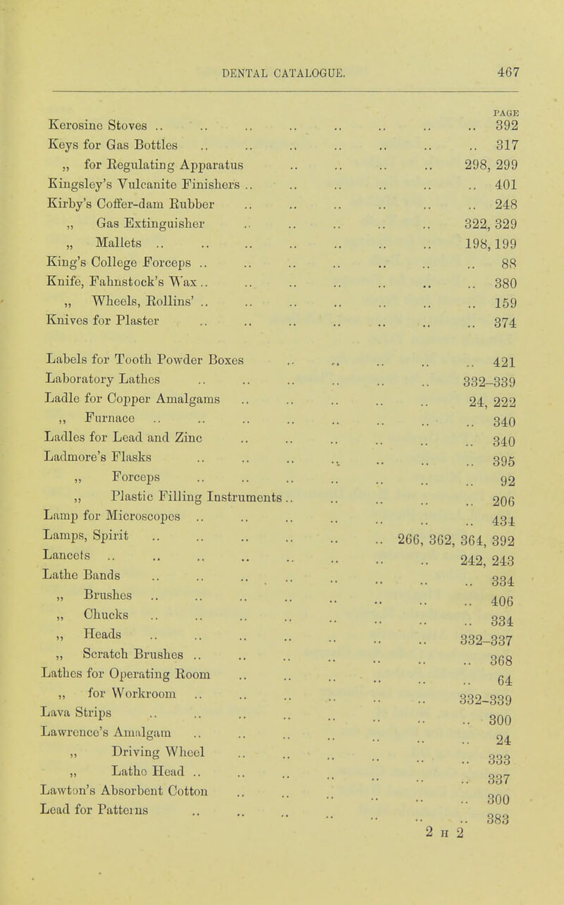 PAGE Kerosino Stoves .. .. .. .. .. .. .. .. 392 Keys for Gas Bottles 317 „ for Eegulating Apj)aratus .. .. .. .. 298,299 Kiugsley's Vulcanite Finisliers .. .. .. .. .. .. 401 Kirby's Coflfer-dam Rubber 248 „ Gas Extinguisher .. .. .. .. .. 322,329 „ Mallets 198,199 King's College Forceps .. .. .. .. ., .. .. 88 Knife, Fahustock's V^'ax.. .. .. .. .. .. .. 380 „ Wheels, Eollins' .. .. .. .. .. .. .. 159 Knives for Plaster .. .. .. ., .. .. 374 Labels for Tooth Powder Boxes Laboratory Lathes Ladle for Copper Amalgams ,, Furnace Ladles for Lead and Zinc Ladmore's Flasks ,, Forceps „ Plastic Filling Instruments Lamp for Microscopes Lamps, Spirit Lancets Lathe Bands „ Brushes „ Chucks ,, Heads „ Scratch Brushes .. Lathes for Operating Room ,, for Workroom Lava Strips Lawrence's Amalgam ,, Driving Wheel ,, Latho Head .. Lawton's Absorbent Cotton Lead for Patterns .. 421 332-339 24, 222 .. 340 .. 340 .. 395 92 .. 206 .. 434 266, 362, 364, 392 242, 243 334 406 334 332-337 368 64 332-339 300 24 333 337 300 2 H 2 383