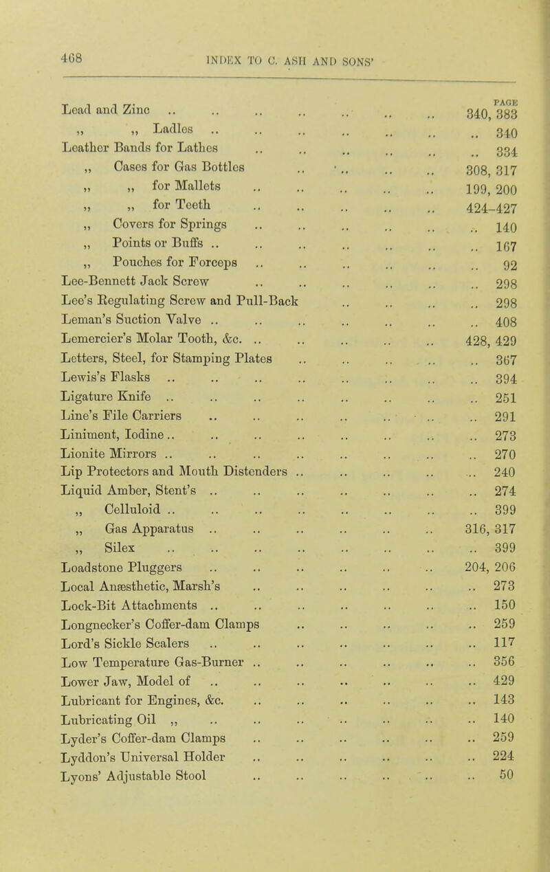 Lead and Zino PAGE 340, 383 )> )> Ladlos 340 Leather Bauds for Lathes .. 334 „ Cases for Gas Bottles 308, 317 „ „ for Mallets 199, 200 M „ for Teeth 424-427 „ Covers for Springs 140 „ Points or Buffs ,. 167 „ Pouches for Forceps 92 Lee-Bennett Jack Screw 298 Lee's Regulating Screw and Pull-Back 298 Leman's Suction Valve .. 408 Lemercier's Molar Tooth, &c. .. 428, 429 Letters, Steel, for Stamj)ing Plates 367 Lewis's Flasks 394 Ligature Knife .. 251 Line's File Carriers .. 291 Liniment, Iodine.. 273 Lionite Mirrors .. .. 270 Lip Protectors and Mouth Distcnders .. 240 Liquid Amber, Stent's .. 274 ,, Celluloid .. 399 „ Gas Apparatus .. 316,317 „ Silex 399 Loadstone Pluggers 204,206 Local Ansesthetic, Marsh's 273 Lock-Bit Attachments .. 150 Longnecker's Coffer-dam Clamps 259 Lord's Sickle Scalers 117 Low Temperature Gas-Burner .. 356 Lower Jaw, Model of .. 429 Lubricant for Engines, &c. 143 Lubricating Oil ,, .. .. .. .. 140 Lyder's Coffer-dam Clamps 259 Lyddon's Universal Holder 224 Lyons' Adjustable Stool 50