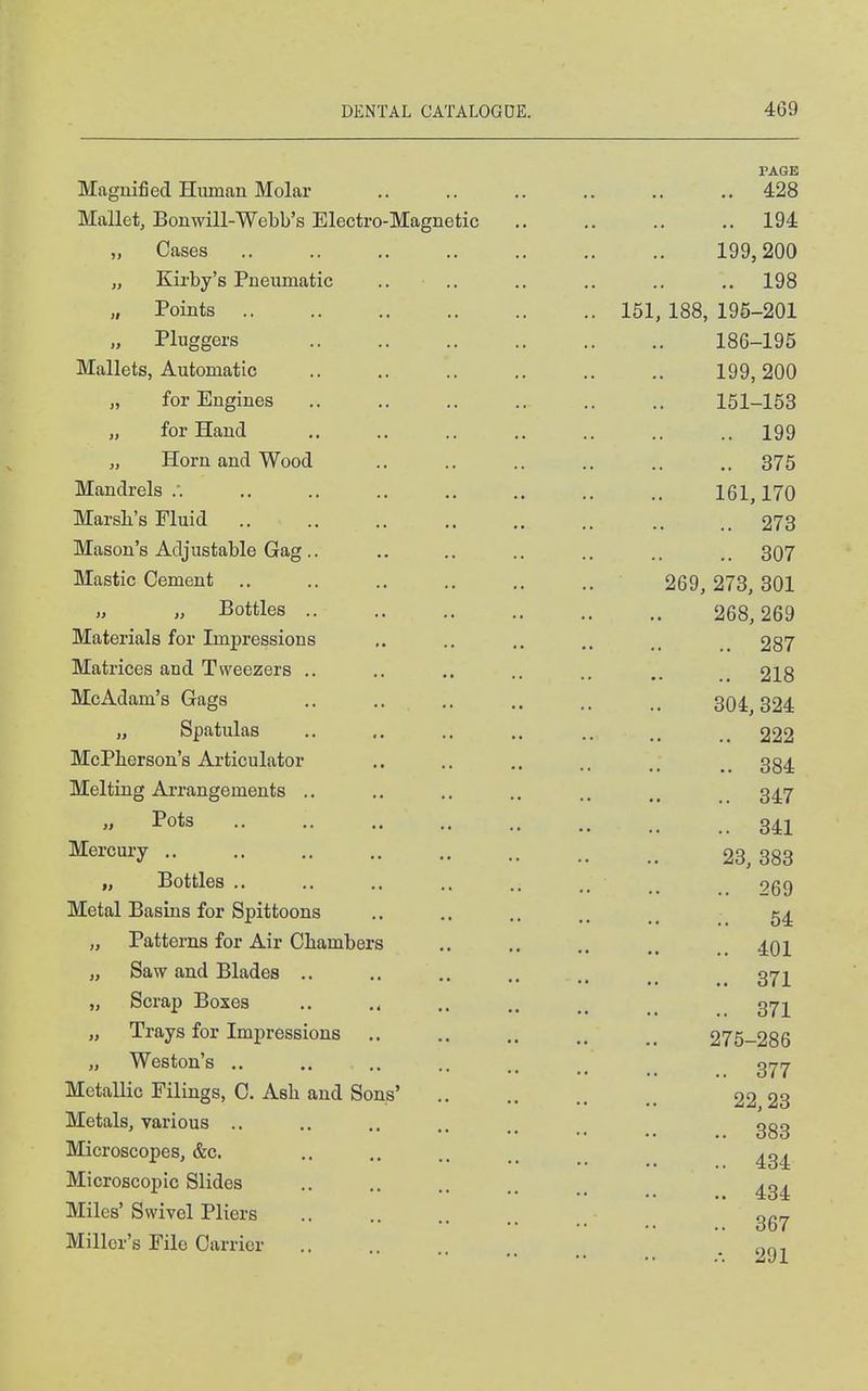 Magnified Human Molar PAGE 4-28 Mallet, Bonwill-Webb's Electro-Magnetic 1Q4. „ Cases .. „ Kirby's Pneumatic .. „ Points .. IKf 188 10*1 om lot, Xc5o, ±i7U—ZUX Pluggers .. 18R IQ^ Mallets, Automatic .. lyy, A0\) „ for Engines .. xox—xoo „ for Hand .. 1 QQ „ Horn and Wood .. Mandrels /. .. TCI 1TA ibi, 17U Marsb's Fluid .. 273 Mason's Adjustable Gag.. .. OVI Mastic Cement .. ORQ 07Q QA1 Aoy, AlO, oUi „ „ Bottles .. .. ZOO, 269 Materials for Impressions .. Aol Matrices and Tweezers .. .. • • .. ^Xo McAdam's Gags .. OU±, C)^4 „ Spatulas .. McPberson's Articulator OQ A oo4 Melting Ai-rangements ,. .. 347 „ Pots .. .. 341 Mercury .. OO OOO „ Bottles .. 269 Metal Basins for Spittoons .. 54 „ Patterns for Air Chambers .. 401 „ Saw and Blades .. 371 „ Scrap Boxes .. 371 ±iuiya lor xmpressions 275-286 „ Weston's 377 Metallic Filings, C. Ash and Sons' Metals, various .. 383 Microscopes, &c. 434 Microscopic Slides 434 Miles'Swivel Pliers .. 367 -.291 Miller's File Carrier