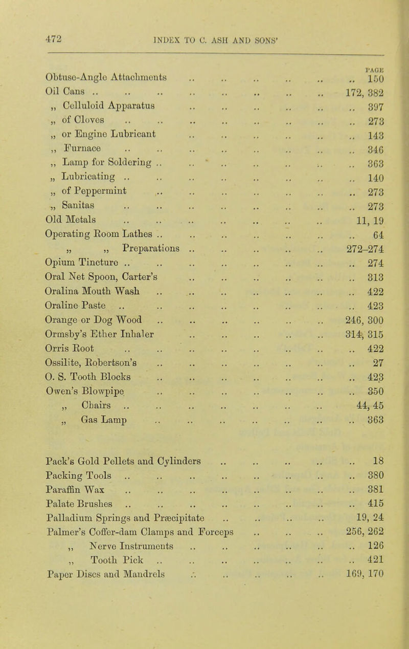 Obtuso-Anglo Attachmouts .. .. .. .. ,. .,150 Oil Cans 172, 382 „ Celluloid Apparatus .. .. .. .. 397 „ of Cloves .. .. ,. ,. .. ,. .. .. 273 „ or Engine Lubricant .. .. .. .. 143 „ rurnace .. .. 346 ,, Lamp for Soldering .. .. ' .. .. .. 3(33 „ Lubricating .. .. .. .. .. .. 140 „ of Peppermint ,.. ., .. .. .. .. 273 „ Sanitas .. ,. .. .. .. .. .. .. 273 Old Metals 11, 19 Operating Eoom Lathes .. .. .. .. .. .. .. 64 J, „ Preparations .. .. .. .. ., 272-274 Opium Tincture ,. .. .. ., ,, .. .. .. 274 Oral Net Spoon, Carter's .. .. .. .. .. .. 313 Oralina Mouth Wash 422 Oraline Paste .. .. .. ., .. .. .. .. 423 Orange or Dog Wood 246, 300 Ormsby's Ether Inhaler 314, 315 Orris Eoot .. .. 422 Ossilite, Eobertson's .. .. .. .. .. .. .. 27 0. S. Tooth Blocks 423 Owen's Blowpipe .. .. .. .. .. .. .. 350 „ Chairs .. .. .. .. ,. .. .. 44,45 „ Gas Lamp .. .. .. .. .. .. .. 363 Pack's Gold Pellets and Cylinders 18 Packing Tools 380 Paraffin Wax 381 Palate Brushes .. .. .. .. .. .. .. 415 Palladium Springs and Prsecipitate .. .. .. .. 19, 24 Palmer's Coffer-dam Clamps and Forceps .. .. .. 256, 262 ,, Nerve Instruments .. .. .. .. .. .. 126 Tooth Pick ..421 Paper Discs and Mandrels .'. .. .. .. .. 169,170