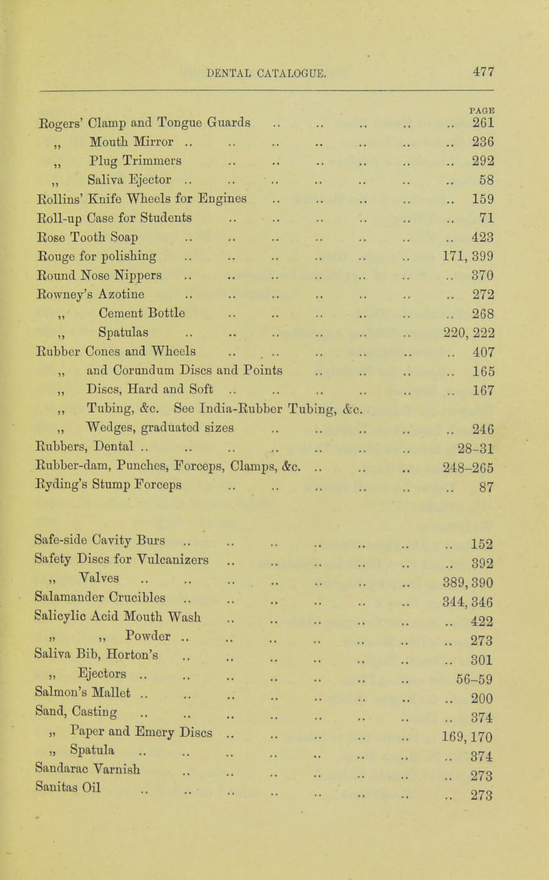 PAGE Eogers' Clamp and Tongue Guards .. .. .. ,. .. 261 Moutli Mirror 236 Plug Trimmers 292 „ Saliva Ejector .. ., .. ,. .. .. ,, 58 Eollins'Knife Wheels for Engines .. .. .. .. .. 159 Eoll-up Case for Students .. .. .. .. .. .. 71 Eose Tooth Soap 423 Eouge for polishing .. .. .. .. .. .. 171,399 Eound Nose Nippers ,. .. .. .. .. .. .. 370 Eowney's Azotine .. .. .. .. .. .. .. 272 Cement Bottle .. .. .. .. .. .. 268 Spatulas 220,222 Eubber Cones and Wheels .. .. ., .. .. .. 407 „ and Corundum Discs and Points .. .. .. ..165 ,, Discs, Hard and Soft .. .. .. .. .. .. 167 ,, Tubing, &c. See India-Eubber Tubing, &c. „ Wedges, graduated sizes .. .. .. .. .. 246 Eubbers, Dental .. .. .. .. .. .. .. 28-31 Eubber-dam, Punches, Forceps, Clamps, &c. .. .. .. 248-265 Eyding's Stump Forceps .. .. .. .. .. 87 Safe-side Cavity Burs Safety Discs for Vulcanizers „ Valves Salamander Crucibles Salicylic Acid Mouth Wash J) „ Powder .. Saliva Bib, Horton's „ Ejectors .. Salmon's Mallet ., Sand, Casting „ Paper and Emery Discs .. „ Spatula Sandarac Varnish Sanitas Oil .. 152 .. 392 389,390 344,346 .. 422 .. 273 .. 301 56-59 .. 200 .. 374 1.69,170 .. 374 .. 273 .. 273