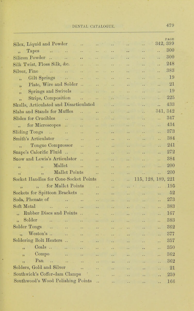 PAGE Silcx, Liquid and Powder .. .. 342,399 „ Tapes 300 Silicon Powder 300 Silk Twist, Floss Silk, &c. .. 248 Silver, Fine 383 „ Gilt Springs 19 „ Plate, Wire and Solder .. .. .. .. .. .. 21 „ Springs and Swivels .. .. .. .. .. .. 19 „ Strips, Composition .. .. .. .. .. .. 225 Skulls, Articulated and Disarticulated .. .. .. ., 433 Slabs and Stands for Muffles 341, 342 Slides for Crucibles .. .. .. .. .. 347 „ for Microscopes .. .. .. .. .. .. •• 434 Sliding Tongs 373 Smith's Articulator .. .. .. .. .. .. .. 384 „ Tongue Compressor .. .. .. .. .. .. 241 Snape's Calorific Fluid 272 Snow and Lewis's Articulator .. .. .. .. .. .. 384 Mallet 200 Mallet Points 200 Socket Handles for Cone-Socket Points .. .. 115, 128, 189, 221 „ for Malkt Points ■ .. ..195 Sockets for Spittoon Brackets .. .. ,. .. .. .. 52 Soda, Phenate of 273 Soft Metal 383 „ Eubber Discs and Points .. .. .. ,. .. .. 167 „ Solder 383 Solder Tongs 362 „ Weston's 377 Soldering Bolt Heaters .. .. .. .. .. .. .. 357 Coals 350 „ Compo 362 Pan 362 Solders, Gold and Silver .. .. .. .. .. .. 21 South wick's Coffer-dam Clamps .. .. .. .. .. 259 Soiithwood's Wood Polishing Points .. .. .. .. ,. 166