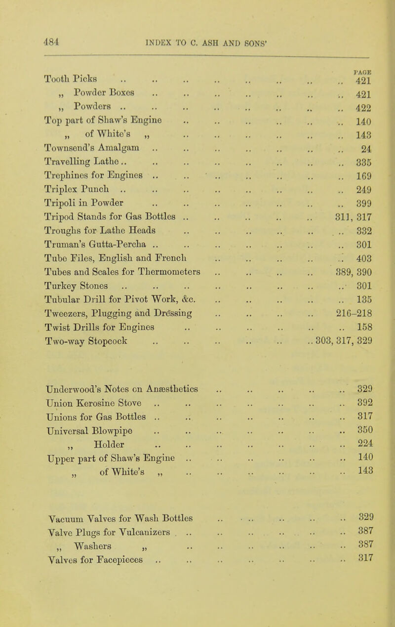 Tooth Picks .. .. .. .. .. .. 421 „ Powder Boxes .. .. .. .. ,. _ 421 „ Powders 422 Top part of Shaw's Engine .. .. .. .. 140 „ of White's „ 143 Townsend's Amalgam .. .. .. ,. .. .. 24 Travelling Lathe., .. .. .. .. .. .. .. 335 Trephines for Engines ., .. • ,. .. .. 169 Triplex Puncli .. .. .. .. ,. .. ,. 249 Tripoli in Powder .. .. .. .. .. .. .. 399 Tripod Stands for Gas Bottles 31], 317 Troughs for Lathe Heads .. .. .. .. .. .. 332 Truman's Gutta-Percha .. .. .. .. .. .. .. 301 Tube Files, English and French .. .. .. .. 403 Tubes and Scales for Thermometers .. .. .. ,. 389,390 Turkey Stones 301 Tubular Drill for Pivot Work, &c 135 Tweezers, Plugging and Dressing .. .. .. .. 216-218 Twist Drills for Engines 158 Two-way Stopcock 303, 317, 329 Underwood's Notes on Anrosthetics .. .. .. .. .. 329 Union Kerosine Stove .. .. .. .. .. .. .. 392 Unions for Gas Bottles .. .. .. .. .. .. 317 Universal Blowpipe .. .. .. .. .. .. .. 350 Holder 224 Upper part of Shaw's Engine .. .. .. .. .. .. 140 of White's „ 143 Vacuum Valves for Wash Bottles .. ■ .. .. .. .. 329 Valve Plugs for Vulcanizers ... .. .. .. .. .. 387 „ Washers „ .. .. .. •• •• •• 387 Valves for Facepieces .. .. .. .. .. • ■ • • 317