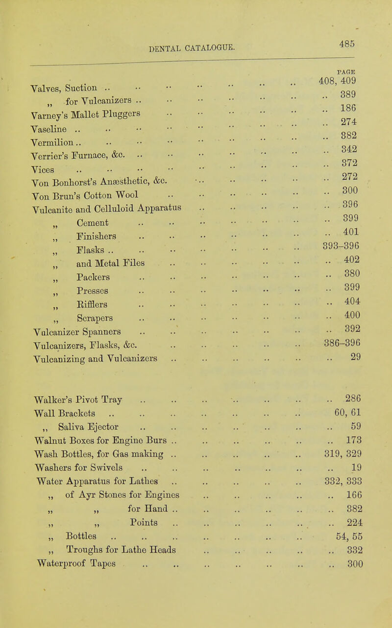 Valves, Suction .. „ for Vuloanizers .. Varney's Mallet Pluggers Vaseline .. Vermilion.. Verrier's Furnace, &o. .. Vices Von Bonhorst's Anaesthetic, &c. Von Brun's Cotton Wool Vulcanite and Celluloid Apparatus „ Cement „ Finishers „ Flasks .. „ and Metal Files „ Packers „ Presses Eifflers „ Scrapers Valcanizer Spanners Vulcanizers, Flasks, &c. Vulcanizing and Vulcanizers Walker's Pivot Tray Wall Brackets ,, Saliva Ejector Walnut Boxes for Engine Burs .. Wash Bottles, for Gas making .. Washers for Swivels Water Apparatus for Lathes „ of Ayr Stones for Engines „ for Hand .. „ „ Points „ Bottles „ Troughs for Lathe Heads Waterproof Tapes PAGE 408, 409 .. 389 .. 186 .. 274 .. 882 .. 342 .. 372 .. 272 .. 300 .. 396 .. 399 .. 401 393-396 .. 402 .. 380 .. 399 .. 404 .. 400 .. 392 386-396 29 .. 286 60, 61 59 .. 173 319, 329 19 332, 333 .. 166 .. 382 .. 224 54, 55 .. 332 .. 300