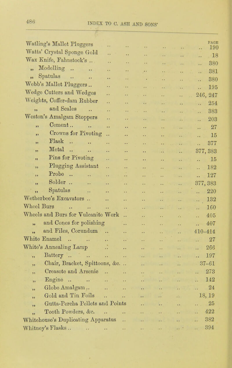 Watling's Miillot PlnggerB Watts' Crystal Siiongo Gold Wax Enifo, Falinstock's .. Modolliner .. PAGE 190 18 380 381 „ Spatulas .. ., .. _ Webb's Mallot Pluggor8 195 Wedgo Cutters and Wedges ,. .. ., 246 247 Weights, Coffer-dam Eubber .. .. .. 254 „ and Scales .. .. .. ggg Weston's Amalgam Stoppers .. ,. .. 203 Cement.. .. 27 Crowns for Pivoting .. .. .. .. ^5 Flask .. ,. .. .. _ gyijr Metal 877,383 Pins for Pivoting .. ., .. .. 15 Plugging Assistant .. ,. .. .. 182 Probe 127 Solder 377,383 Spatulas .. ,. .. ,. .. .. ■ 220 Wetberbee's Excavators .. .. ,. .. .. .. ..132 Wbeel Burs .. .. .. .. .. .. .. .. 160 Wheels and Burs for Vulcanite Work .. .. .. .. .. 405 „ and Cones for polishing .. .. .. .. .. 407 „ and Files, Corundum .. .. .. .. 410-414 White Enamel ,. ,. .. .. .. 27 White's Annealing Lamp .. .. .. .. ., 266 „ Battery .. 197 „ Chair, Bracket, Spittoons, &c. .. .. .. .. 37-61 ,, Creasote and Arsenic .. .. .. .. .. .. 273 „ Engine .. .. .. .. .. .. .. .. 142 „ Globe Amalgam.. ,. .. .. .. .. .. 24 „ Gold and Tin Foils 18, 19 „ Gutta-Percha Pellets and Points .. .. .. 25 „ Tooth Powders, &c 422 Wbitehouse's Duplicating Apparatus .. .. .. ., .. 382 Whitney's Flasks • ..394