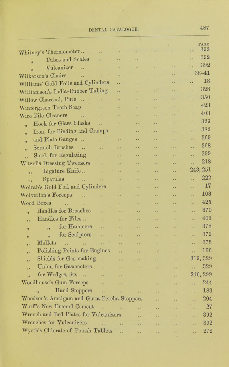 PAGE WHtney's Thermometer Tubes and Scales 392 Vulcanizer ... 392 Wilkerson's Chairs .. ^^-^^ Williams' Gold Foils and Cylinders 18 Williamson's India-Eubber Tubing 328 Willow Charcoal, Pure 350 Wintergreen Tooth Soap Wire File Cleaners ^^3 „ Hook for Glass Flasks 329 „ Iron, for Binding and Cramps ..382 „ and Plate Gauges .. .. •• •• •• 369 „ Scratch Brushes .. •• •• •• 368 „ Steel, for Eegulating 299 Witzel's Dressing Tweezers .. .. •• •• •■ ..218 Ligature Knife 243,251 „ Spatulas .. .. •• •• •• •• •• 222 Wolrab's Gold Foil and Cylinders .. .. .. .. .. 17 Wolverton's Forceps .. .. •• •• •• •• •• 103 Wood Boxes 425 ,, Handles for Broaches .. .. .. .. .. .. 370 „ Handles for Files.. .. 403 „ „ for Hammers .. .. .. .. .. .. 378 „ for Sculptors 379 „ Mallets 376 „ Polishing Points for Engines .. .. ..• .. ., 166 „ Shields for Gas making '. .. 319,329 „ Union for Gasometers .. .. .. .. .. .. 329 „ fur Wedgos, &c 246, 299 Woodhouso's Gum Forceps .. .. .. .. .. .. 244 „ Hand Stoppers .. .. .. .. .. .. 183 Woodson's Amalgam and Gutta-Percha Stoppers .. .. .. 204 Worff's New Enamel Cement .. .. .. .. .. ,. 27 Wrench and Bed Plates for Vulcanizers .. .. .. .. 392 Wrenches for Vulcanizcrs .. .. .. .. .. ..392 Wyeth's Chlorate of Potash Tablets 272