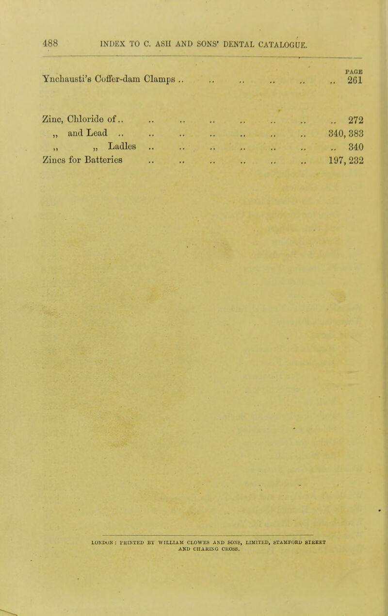 PAGE Yncbausti's Coflfer-dam Clamps.. .. .. .. ., .. 261 Zinc, Chloride of.. ., .. .. .. .. .. 272 „ aud Load 340,383 „ „ Ladles 340 Zincs for Batteries 197,232 LONDON : I'UINTED BY WILLIAM CLOWES AND 60.NS, LIMITED, STAMFOBU SIBKET AND CUAKIKG CICOSS.