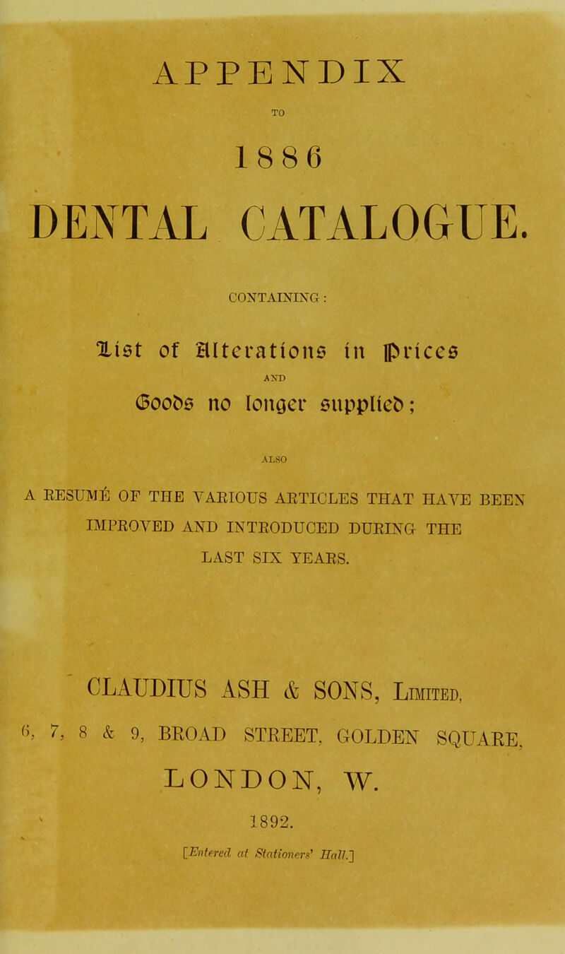 DENTAL CATALOGUE. CONTAINING : %iQt of alterations in piices AST) 6oob0 no longer suppUeb; ALSO A EESUMli: OF THE VARIOUS AETICLES THAT HAVE BEEN IMPROVED AND INTRODUCED DURING THE LAST SIX TEARS. ' CLAUDIUS ASH & SONS, Limited, 7, 8 & 0, BROAD STREET, GOLDEN SQUARE, LONDON, W. 1892. [Entered at Stationers' HalL']