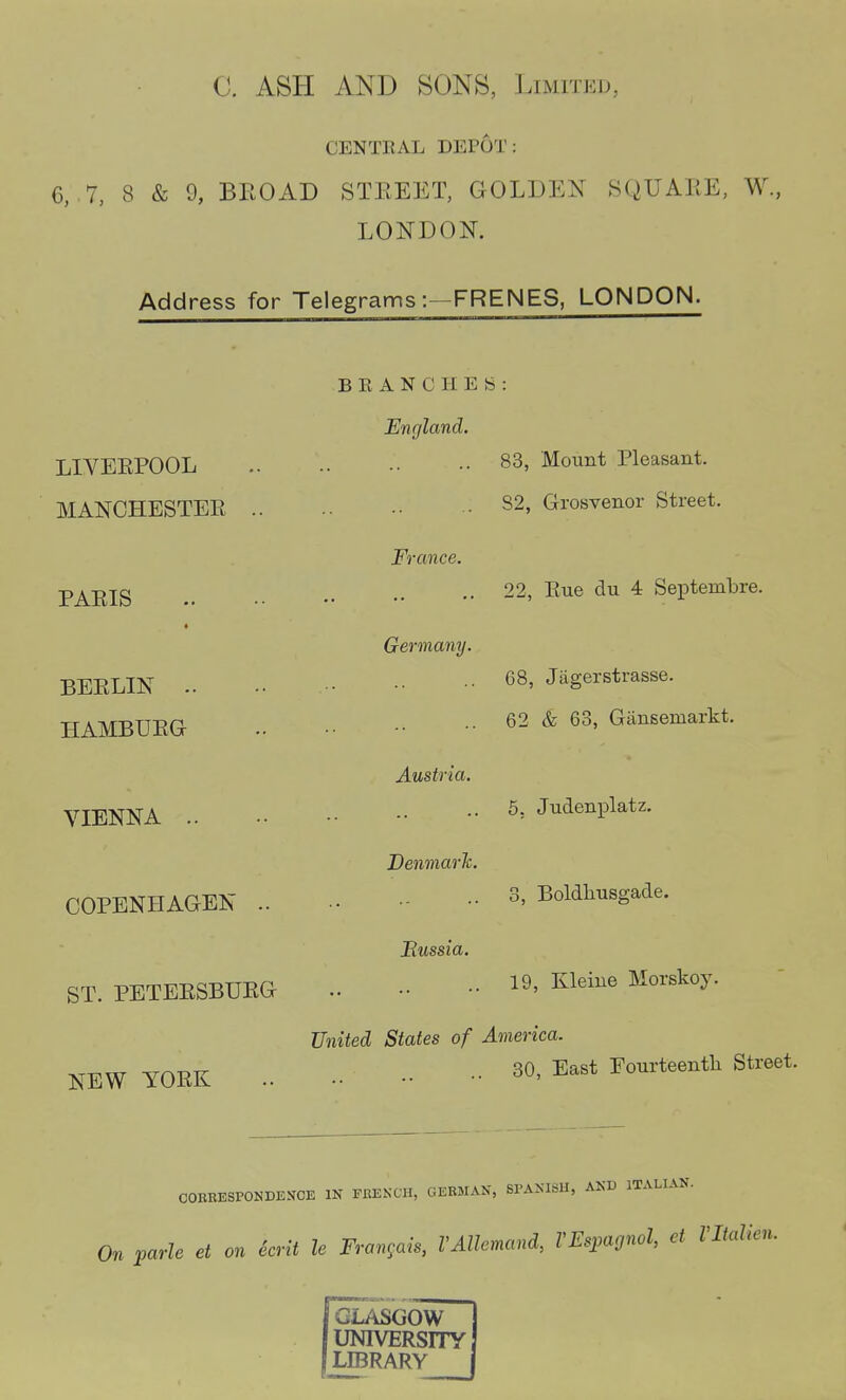 CENTRAL DEPOT: 6, 7, 8 & 9, BEOAD STEEET, GOLDEN 8QUAEE, W, LONDON. Address for Telegrams :—FRENES, LONDON. LIVEKPOOL MANCHESTEE .. PAEIS BEELIN .. HAMBUEG VIENNA .. COPENHAGEN .. ST. PETEESBUEG NEW YOEK BRANCHES England. France. Germany. Austria. Denmarh. Eussia. 83, Mount Pleasant. 82, Grosvenor Street. 22, Eue du 4 Septembre. 68, Jagerstrasse. 62 & 63, Giinsemarkt. 5, Judenplatz. 3, Boldliusgade. 19, Kleine Morskoy. United States of America. 80, East Fourteenth Street. COURESPONDEJfCE IN FRENCH, GERMAN, SPANISH, AND ITALIAN. it le Frangais, I'Allemand, VEspagnol, et Vltalkn. On parle et on ecr