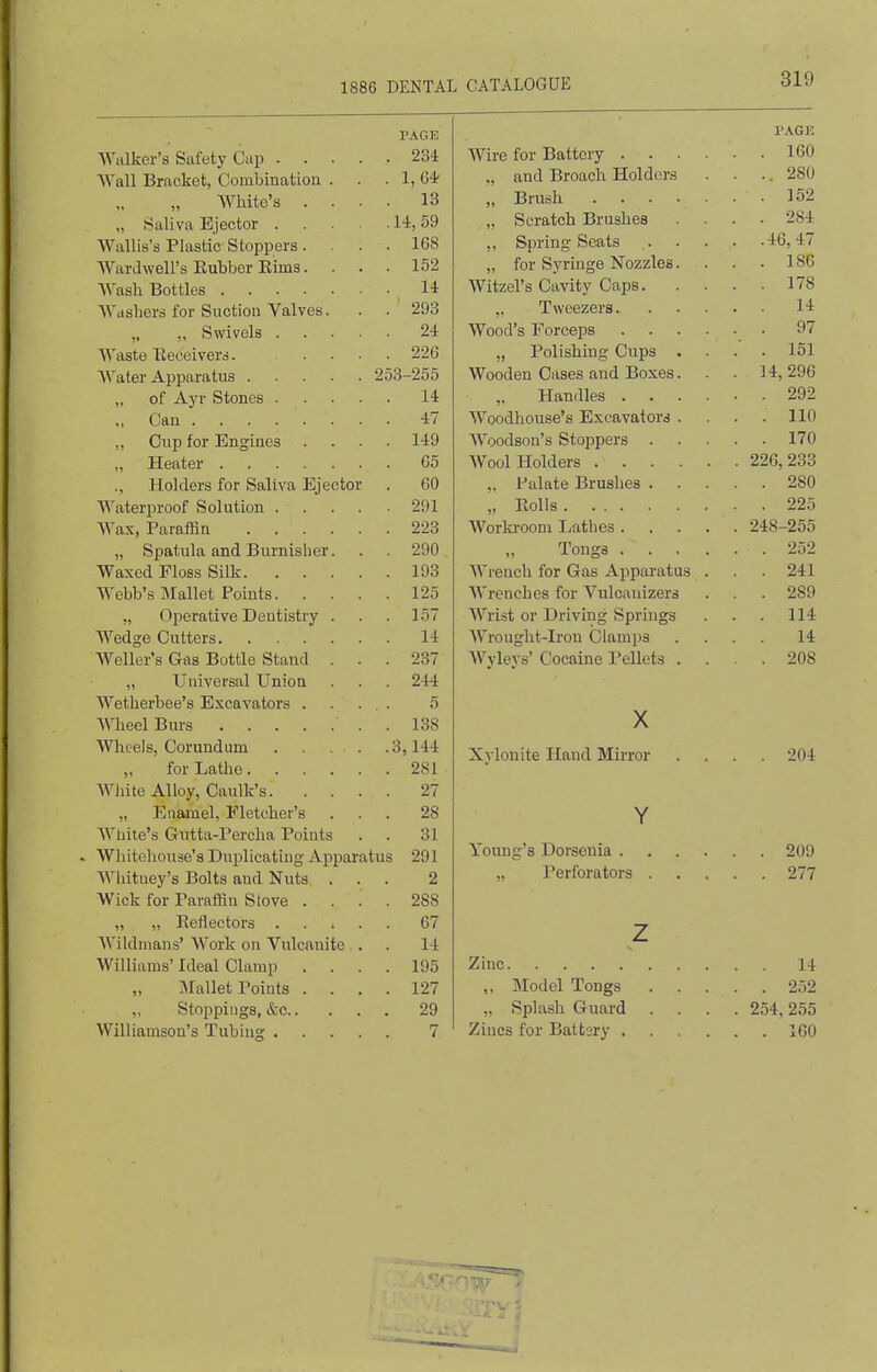 PAGE Walker's Safety Cup 234 Wall Bracket, Combination . . . 1, 64 Wliite's .... 13 „ Saliva Ejector 14,59 Wallis's Plastic Stoppers .... 168 AVardwell's Eubber Kims. ... 152 Wash Bottles 14 Washers for Suction Valves. . . 293 „ Swivels 24 Waste Eeceivers. .... 226 Water Apparatus 253-255 „ of Ayr Stones 14 „ Can 47 „ Clip for Engines .... 149 „ Heater 65 ., Holders for Saliva Ejector . 60 Waterproof Solution 291 Wax, Paraffin 223 „ Spatula and Burnisher. . . 290 Waxed Floss Silk 193 Webb's Mallet Points 125 „ Operative Dentistry . . . 157 Wedge Cutters 14 Welter's Gas Bottle Stand ... 237 „ Universal Union . . . 244 Wetherbee's Excavators .... 5 Wheel Burs . 138 Wheels, Corundum 3,144 for Lathe 281 AVhite Alloy, Caulk's 27 „ Enamel, Fletcher's ... 28 AVliite's Gutta-Percha Points . . 31 > Whitehouse's Duplicating Apparatus 291 AVhitney's Bolts and Nuts ... 2 Wick for Paraffin Stove .... 288 „ „ Reflectors . . > . . 67 Wildmans' Work on Vulcanite . . 14 Williams' Ideal Clamp .... 195 Mallet Points .... 127 Stoppings, &c 29 Williamson's Tubing 7 PAGE Wire for Battery 160 „ and Broach Holders . . .. 280 „ Brush 152 „ Scratch Brushes .... 284 „ Spring Scats 46,47 „ for Syringe Nozzles. . . • 186 Witzel's Cavity Caps 178 „ Tweezers 14 Wood's Forceps 97 „ Polishing Cups .... 151 Wooden Cases and Boxes. . . 14, 296 ,. Handles 292 Woodhouse's Excavators .... 110 Woodson's Stoppers 170 Wool Holders 226,233 Palate Brushes 280 „ Eolls 225 Worki-oom Lathes 248-255 Tongs 252 Wrench for Gas Apparatus . . 241 Wrenches for Vuloauizers . . . 289 Wrist or Driving Springs . . . 114 Wrought-Iron Clamps .... 14 Wyleys' Cocaine Pellets .... 208 X Xylonite Hand Mirror .... 204 Y Young's Dorsenia 209 ,, Perforators 277 z Zinc 14 ,, Model Tongs 252 „ Splash Guard .... 254, 255 Zincs for Batt3ry 160