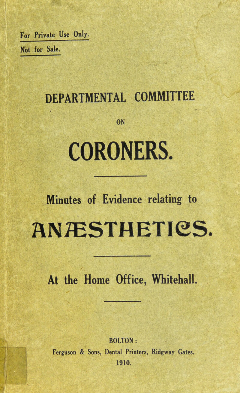 For Private Use Only. Not for Sale. DEPARTMENTAL COMMITTEE ON CORONERS. Minutes of Evidence relating to ANmSTHETieS- At the Home Office, Whitehall. BOLTON: Ferguson & Sons, Dental Printers, Ridgway Gates. 1910.