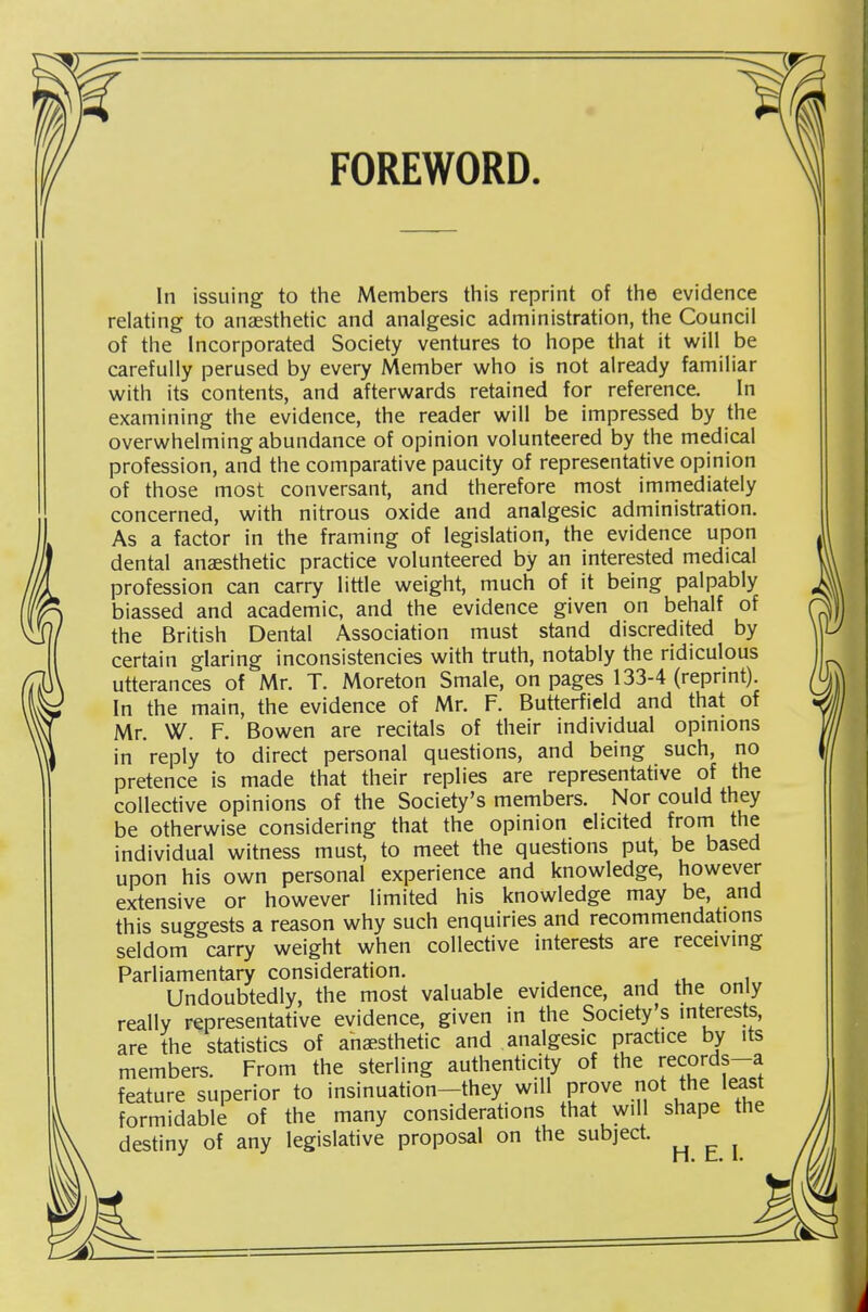 FOREWORD. In issuing to the Members this reprint of the evidence relating to anaesthetic and analgesic administration, the Council of the Incorporated Society ventures to hope that it will be carefully perused by every Member who is not already familiar with its contents, and afterwards retained for reference. In examining the evidence, the reader will be impressed by the overwhelming abundance of opinion volunteered by the medical profession, and the comparative paucity of representative opinion of those most conversant, and therefore most immediately concerned, with nitrous oxide and analgesic administration. As a factor in the framing of legislation, the evidence upon dental anesthetic practice volunteered by an interested medical profession can carry little weight, much of it being palpably biassed and academic, and the evidence given on behalf of the British Dental Association must stand discredited by certain glaring inconsistencies with truth, notably the ridiculous utterances of Mr. T. Moreton Smale, on pages 133-4 (reprint). In the main, the evidence of Mr. F. Butterfield and that of Mr. W. F. Bowen are recitals of their individual opinions in reply to direct personal questions, and being such, no pretence is made that their replies are representative of the collective opinions of the Society's members. Nor could they be otherwise considering that the opinion elicited from the individual witness must, to meet the questions put, be based upon his own personal experience and knowledge, however extensive or however limited his knowledge may be, and this suggests a reason why such enquiries and recommendations seldom carry weight when collective interests are receivmg Parliamentary consideration. , i Undoubtedly, the most valuable evidence, and the only really representative evidence, given in the Society's interests, are the statistics of anaesthetic and analgesic prachce by its members. From the sterling authenticity of the records-a feature superior to insinuation-they will prove not the least formidable of the many considerations that will shape the destiny of any legislative proposal on the subject.