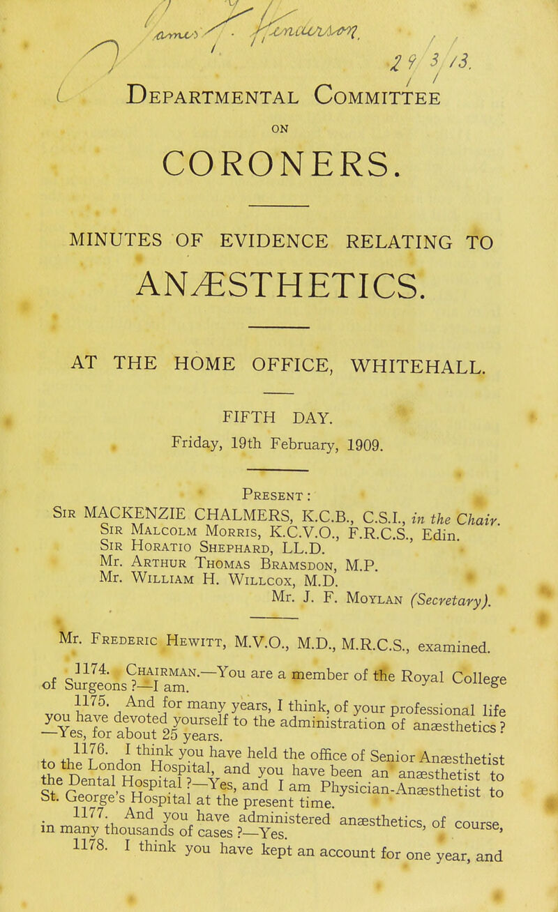 2 9^y/s. L Departmental Committee ON CORONERS. MINUTES OF EVIDENCE RELATING TO AN/ESTHETICS. AT THE HOME OFFICE, WHITEHALL. FIFTH DAY. Friday, 19th February, 1909. Present : Sir MACKENZIE CHALMERS, K.C.B., C.SL, in the Chair. Sir Malcolm Morris, K.C.V.O., F.R.C.S., Edin Sir Horatio Shephard, LL.D. Mr. Arthur Thomas Bramsdon, M.P. Mr. William H. Willcox, M.D. • Mr. J. F. Moylan (Secretary). Mr. Frederic Hewitt, M.V.O., M.D., M.R.C.S, examined. of SmgeinsS^^rar-^ ^ ^^^^1 College 1175. And for many years, I think, of your professional life '~Y^Z'Z^2r^::^ administr/tion li an.stheU^? to ^Z^^ the Dental Hospital ?-Yes, and lam Physician-Anesthetist to St. George's Hospital at the present time. '^i^inetist to 1177 And you have administered anesthetics of course m many thousands of cases ?—Yes. ^^^clics, or course,