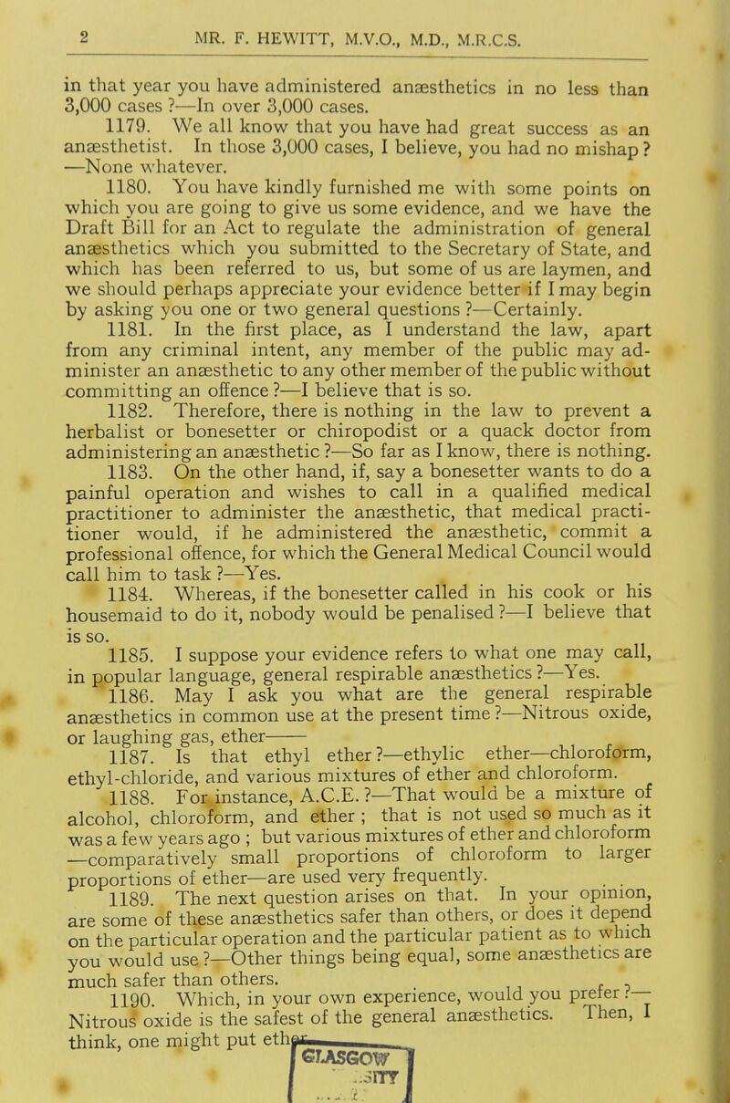in that year you have administered anaesthetics in no less than 3,000 cases ?—In over 3,000 cases. 1179. We all know that you have had great success as an anaesthetist. In those 3,000 cases, I believe, you had no mishap ? —None whatever. 1180. You have kindly furnished me with some points on which you are going to give us some evidence, and we have the Draft Bill for an Act to regulate the administration of general anaesthetics which you submitted to the Secretary of State, and which has been referred to us, but some of us are laymen, and we should perhaps appreciate your evidence better if I may begin by asking you one or two general questions ?—Certainly. 1181. In the first place, as I understand the law, apart from any criminal intent, any member of the public may ad- minister an anaesthetic to any other member of the public without committing an offence ?—I believe that is so. 1182. Therefore, there is nothing in the law to prevent a herbalist or bonesetter or chiropodist or a quack doctor from administering an anaesthetic ?—So far as I know, there is nothing. 1183. On the other hand, if, say a bonesetter wants to do a painful operation and wishes to call in a qualified medical practitioner to administer the anaesthetic, that medical practi- tioner would, if he administered the anaesthetic, commit a professional offence, for which the General Medical Council would call him to task ?—^Yes. 1184. Whereas, if the bonesetter called in his cook or his housemaid to do it, nobody would be penalised ?—I believe that is so. 1185. I suppose your evidence refers to what one may call, in popular language, general respirable anaesthetics ?—Yes. 1186. May I ask you what are the general respirable anaesthetics in common use at the present time ?—Nitrous oxide, or laughing gas, ether 1187. Is that ethyl ether ?—ethylic ether—chloroform, ethyl-chloride, and various mixtures of ether and chloroform. 1188. For instance, A.C.E. ?—That would be a mixture of alcohol, chloroform, and ether ; that is not used so much as it was a few years ago ; but various mixtures of ether and chloroform —comparatively small proportions of chloroform to larger proportions of ether—are used very frequently. 1189. The next question arises on that. In your opmion, are some of these anaesthetics safer than others, or does it depend on the particular operation and the particular patient as to which you would use ?—Other things being equal, some anaesthetics are much safer than others. 1190. Which, in your own experience, would you preter .-'— Nitrous oxide is the safest of the general anaesthetics. Then, I think, one might put ethe GlJiSGOVf