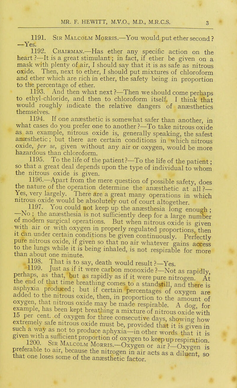 1191. Sir Malcolm Morris.—You would put ether second' —Yes. 1192. Chairman.—Has ether any specific action on the heart ?—It is a great stimulant; in fact, if ether be given on a mask with plenty of air, I should say that it is as safe as nitrous oxide. Then, next to ether, I should put mixtures of chloroform and ether which are rich in ether, the safety being in proportion to the percentage of ether. 1193. And then what next ?—Then we should come perhaps to ethyl-chloride, and then to chloroform itself. I think that would roughly indicate the relative dangers of anaesthetics themselves. 1194. If one ansesthetic is somewhat safer than another, in what cases do you prefer one to another ?—To take nitrous oxide as an example, nitrous oxide is, generally speaking, the safest anaesthetic; but there are certain conditions in which nitrous oxide, per se, given without any air or oxygen, would be more hazardous than chloroform. 1195. To the life of the patient ?—To the life of the patient; so that a great deal depends upon the type of individual to whom the nitrous oxide is given. 1196. —Apart from the mere question of possible safety, does the nature of the operation determine the anesthetic at all ? Yes, very largely. There are a great many operations in which nitrous oxide would be absolutely out of court altogether. 1197. You could not keep up the anassthesia long enough • —No ; the anaesthesia is not sufficiently deep for a large number of modern surgical operations. But when nitrous oxide is given with air or with oxygen in properly regulated proportions, then It can under certain conditions be given continuously Perfectly pure nitrous oxide, if given so that no air whatever gains access to the lungs while it is being inhaled, is not respirable for more than about one minute. 1198. That is to say, death would result ?—Yes. 1199. Just as if it were carbon monoxide ?—Not as raoidlv perhaps, as that, but as rapidly as if it were pure nitrogen At the end of that time breathing comes to a standstill, and there is IfPTl ,f ' but if certain percentages of oxygen are added to the nitrous oxide, then, in proportion to the amount of oxygen that nitrous oxide may be made respirable. A doe for example, has been kept breathing a mixture of nitrous oxide with 15 per cent of oxygen for three consecutive days, showing how extremely safe nitrous oxide must be, provided that it is gilen i^ ^Z. ^ 2 ^° P'°^^^ aphyxia-in other words thlt it t ^ 12m %fp^M^'' P^-oportion of oxygen to keep up respirati^an 1200. Sir Malcolm MoRRis.-Oxygen or air ?—Oxveen is preferable to air, because the nitrogen in air acts as a St so that one loses some of the anesthetic factor ^^^uent, so