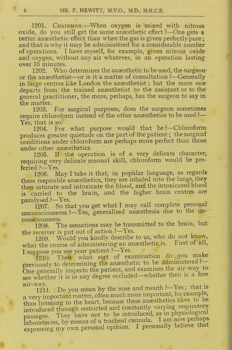 1201. Chairman.—When oxygen is mixed with nitrous oxide, do you still get the same anaesthetic effect ?—One gets a better anaesthetic effect than when the gas is given perfectly pure; and that is why it may be administered for a considerable number of operations. I have myself, for example, given nitrous oxide and oxygen, without any air whatever, in an operation lasting over 35 minutes. 1202. Who determines the anaesthetic to be used, the surgeon or the anaesthetist—or is it a matter of consultation ?—Generally in large centres like London the anaesthetist; but the more one departs from the trained anaesthetist to the assistant or to the general practitioner, the more, perhaps, has the surgeon to say in the matter. 1203. For surgical purposes, does the surgeon sometimes require chloroform instead of the other anaesthetics to be used ?— Yes, that is so. 1204. For what purpose would that be?—Chloroform produces greater quietude on the part of the patient; the surgical conditions under chloroform are perhaps more perfect than those imder other anaesthetics. 1205. If the operation is of a very delicate character, requiring very delicate manual skill, chloroform would be pre- ferred ?—^Yes. 1206. May I take it that, in popular language, as regards these respirable anaesthetics, they are inhaled into the lungs, they then saturate and intoxicate the blood, and the intoxicated blood is carried to the brain, and the higher brain centres are paralysed ?—^Yes. 1207. So that you get what I may call complete personal unconsciousness ?—Yes, generalised anaesthesia due to the un- consciousness. . 1. -L • -U 4. 1208. The sensations may be transmitted to the bram, but the receiver is put out of action ?—Yes. 1209. Would you kindly describe to us, who do not know, what the course of administering an anaesthetic is. First of all, I suppose you see your patient ?—^Yes. 1210 Then what sort of exammation do you make previously to determining the anesthetic to be admmistered ?— One generally inspects the patient, and exammes the air-way to see whether it is in any degree occluded—whether their is a free air vvay.^ ^^^^ ^^^^ mouth ?—Yes ; that is a very important matter, often much more important, for example, than listening to the heart, because these anaesthetics have to be introduced through restricted and constantly varying respiratory mSages They have not to be introduced, as m physiological laboratories, by means of a tracheal cannula. I am now perhaps expres hig i^y own personal opinion. I personally believe that