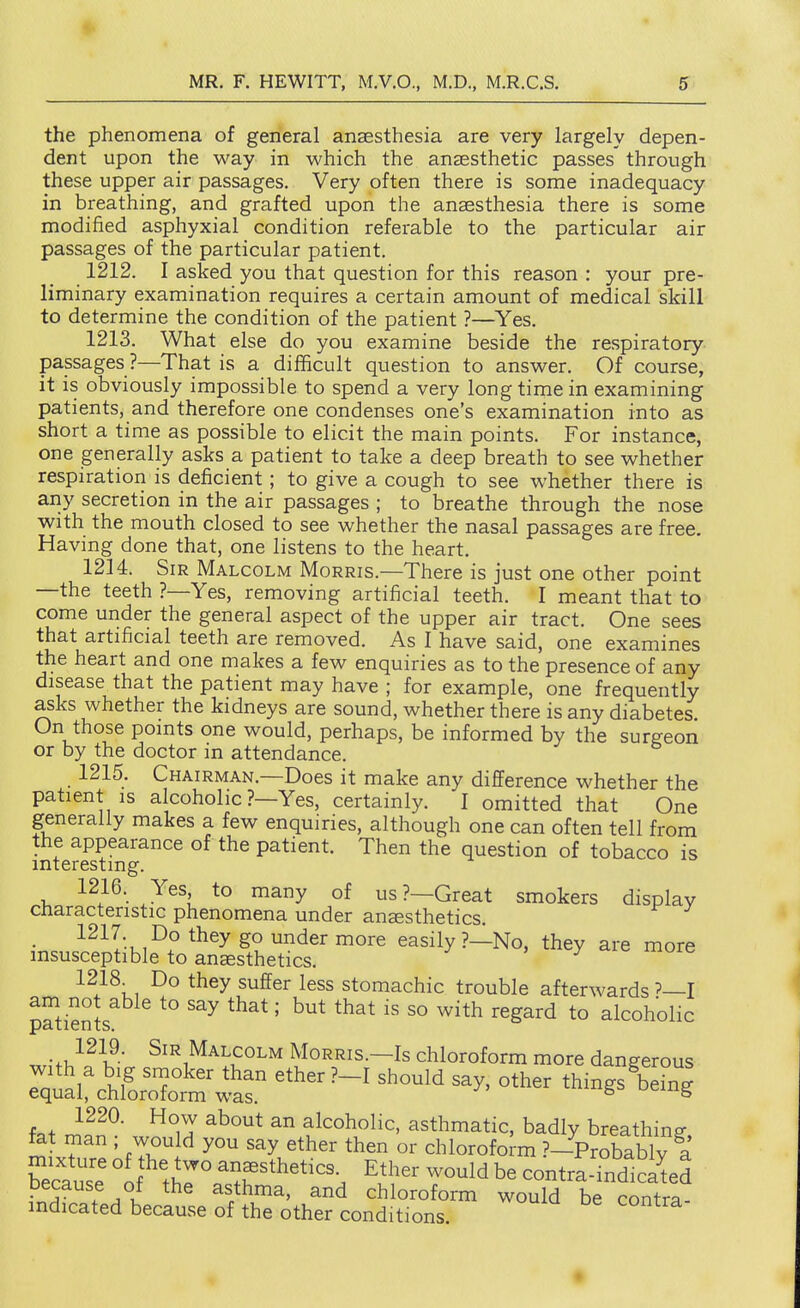 the phenomena of general anaesthesia are very largely depen- dent upon the way in which the anaesthetic passes through these upper air passages. Very often there is some inadequacy in breathing, and grafted upon the anaesthesia there is some modified asphyxial condition referable to the particular air passages of the particular patient. 1212. I asked you that question for this reason : your pre- liminary examination requires a certain amount of medical skill to determine the condition of the patient ?—Yes. 1213. What else do you examine beside the respiratory passages ?—That is a difficult question to answer. Of course, it is obviously impossible to spend a very longtime in examining patients, and therefore one condenses one's examination into as short a time as possible to elicit the main points. For instance, one generally asks a patient to take a deep breath to see whether respiration is deficient; to give a cough to see whether there is any secretion in the air passages ; to breathe through the nose with the mouth closed to see whether the nasal passages are free. Having done that, one listens to the heart. 1214. Sir Malcolm Morris.—There is just one other point —the teeth ?—Yes, removing artificial teeth. I meant that to come under the general aspect of the upper air tract. One sees that artificial teeth are removed. As I have said, one examines the heart and one makes a few enquiries as to the presence of any disease that the patient may have ; for example, one frequently asks whether the kidneys are sound, whether there is any diabetes On those points one would, perhaps, be informed by the surgeon or by the doctor in attendance. 1215. Chairman.—Does it make any difference whether the patient IS alcoholic ?—Yes, certainly. I omitted that One generally makes a few enquiries, although one can often tell from the appearance of the patient. Then the question of tobacco is mterestmg. 1216. Yes to many of us?—Great smokers display characteristic phenomena under anesthetics. • ^^^I*u,^° ^^^^ easily ?—No, they are more insusceptible to anesthetics. , y ^ muic 1218. Do they suffer less stomachic trouble afterwards?—! am not able to say that; but that is so with regard to alcoholic patients. ,.,;t}^^S' SiE Malcolm Morris.—Is chloroform more dangerous equ^,rc'hforX'r^'*r ^'''^ t-^S^ ^'''g K'se cl T T'*''^ ^l''^' contra.Tr>dlSed . j u ^ asthma, and chloroform would be contra- indicated because of the other conditions. t