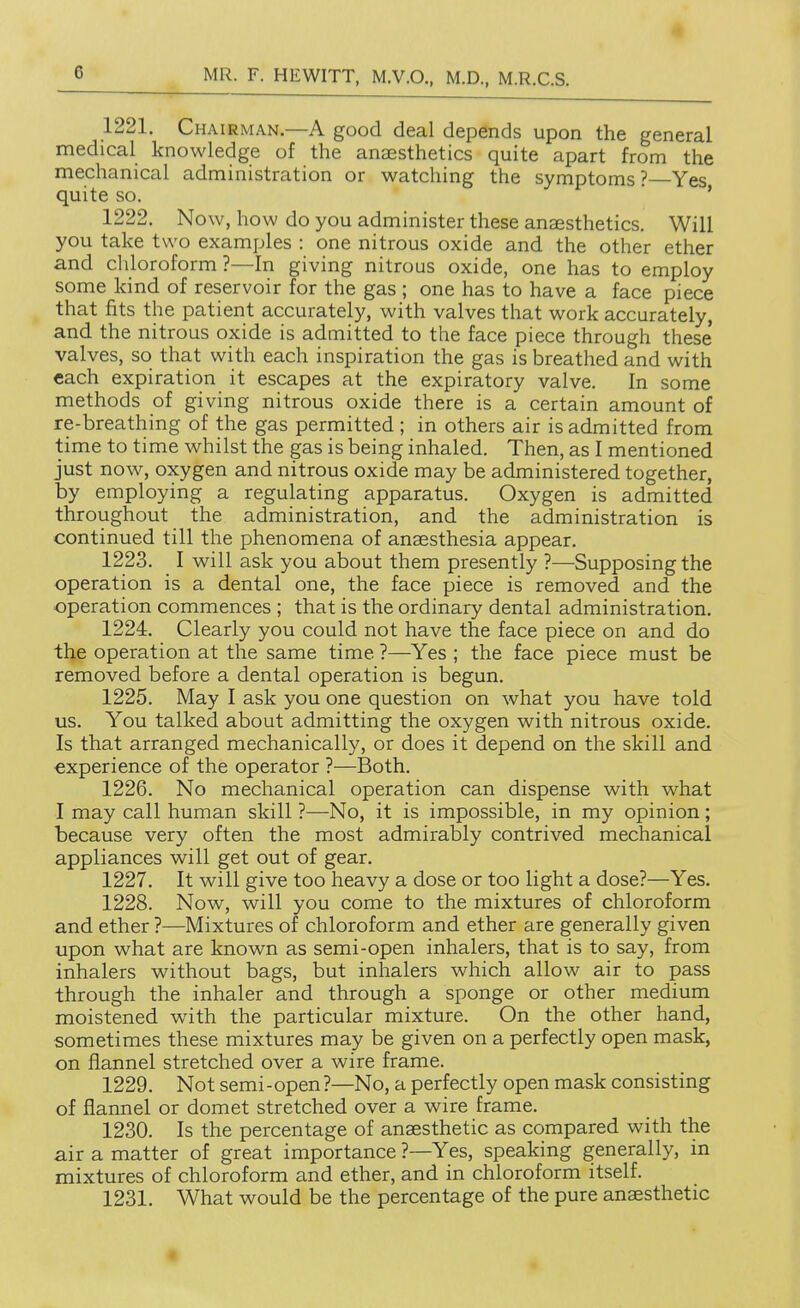 1221. Chairman.—A good deal depends upon the general medical knowledge of the anaesthetics quite apart from the mechanical administration or watching the symptoms? Yes quite so. ' * 1222. Now, how do you administer these anaesthetics. Will you take two examples : one nitrous oxide and the other ether and chloroform ?—In giving nitrous oxide, one has to employ some kind of reservoir for the gas ; one has to have a face piece that fits the patient accurately, with valves that work accurately, and the nitrous oxide is admitted to the face piece through these' valves, so that with each inspiration the gas is breathed and with each expiration it escapes at the expiratory valve. In some methods of giving nitrous oxide there is a certain amount of re-breathing of the gas permitted ; in others air is admitted from time to time whilst the gas is being inhaled. Then, as I mentioned just now, oxygen and nitrous oxide may be administered together, by employing a regulating apparatus. Oxygen is admitted throughout the administration, and the administration is continued till the phenomena of anaesthesia appear. 1223. I will ask you about them presently ?—Supposing the operation is a dental one, the face piece is removed and the operation commences ; that is the ordinary dental administration. 1224. Clearly you could not have the face piece on and do the operation at the same time ?—Yes ; the face piece must be removed before a dental operation is begun. 1225. May I ask you one question on what you have told us. You talked about admitting the oxygen with nitrous oxide. Is that arranged mechanically, or does it depend on the skill and experience of the operator ?—Both. 1226. No mechanical operation can dispense with what I may call human skill ?—No, it is impossible, in my opinion; because very often the most admirably contrived mechanical appliances will get out of gear. 1227. It will give too heavy a dose or too light a dose?—Yes. 1228. Now, will you come to the mixtures of chloroform and ether ?—Mixtures of chloroform and ether are generally given upon what are known as semi-open inhalers, that is to say, from inhalers without bags, but inhalers which allow air to pass through the inhaler and through a sponge or other medium moistened with the particular mixture. On the other hand, sometimes these mixtures may be given on a perfectly open mask, on flannel stretched over a wire frame. 1229. Not semi-open?—No, a perfectly open mask consisting of flannel or domet stretched over a wire frame. 1230. Is the percentage of anaesthetic as compared with the air a matter of great importance ?—Yes, speaking generally, in mixtures of chloroform and ether, and in chloroform itself. 1231. What would be the percentage of the pure anaesthetic «