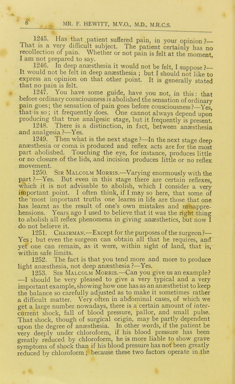 1245. Has that patient suffered pain, in your opinion ' That IS a very difficult subject. The patient certainly has no recollection of pam. Whether or not pain is felt at the moment I am not prepared to say. ' 1246. In deep anaesthesia it would not be felt, I suppose ? It would not be felt in deep anaesthesia ; but I should not like to express an opinion on that other point. It is generally stated that no pain is felt. 1247. You have some guide, have you not, in this : that before ordinary consciousness is abolished the sensation of ordinary pain goes; the sensation of pain goes before consciousness?—Yes, that is so ; it frequently does. One cannot always depend upori producing that true analgesic stage, but it frequently is present. 1248. There is a distinction, in fact, between anaesthesia and analgesia ?—Yes. 1249. Then what is the next stage ?—In the next stage deep anaesthesia or coma is produced and reflex acts are for the most part abolished. Touching the eye, for instance, produces little or no closure of the lids, and incision produces little or no reflex movement. 1250. Sir Malcolm Morris.—^Varying enormously with the part ?—Yes. But even in this stage there are certain reflexes, which it is not advisable to abolish, which I consider a very important point. I often think, if I may so here, that some of the most important truths one learns in life are those that one has learnt as the result of one's own mistakes and misappre- hensions. Years ago I used to believe that it was the right thing to abolish all reflex phenomena in giving anaesthetics, but now I do not believe it. 1251. Chairman.—Except for the purposes of the surgeon ?— Yes; but even the surgeon can obtain all that he requires, and yet one can remain, as it were, within sight of land, that is, within safe limits. 1252. The fact is that you tend more and more to produce light anaesthesia, not deep anaesthesia ?—Yes. 1253. Sir Malcolm Morris.—Can you give us an example? —I should be very pleased to give a very typical and a very important example, showing how one has as an anaesthetist to keep the balance so carefully adjusted as to make it sometimes rather a difficult matter. Very often in abdominal cases, of which we get a large number nowadays, there is a certain amount of inter- current shock, fall of blood pressure, pallor, and small pulse. That shock, though of surgical origin, may be partly dependent upon the degree of anaesthesia. In other words, if the patient be very deeply under chloroform, if his blood pressure has been greatly reduced by chloroform, he is more liable to show grave symptoms of shock than if his blood pressure has not been greatly reduced by chloroform ; because these two factors operate in the