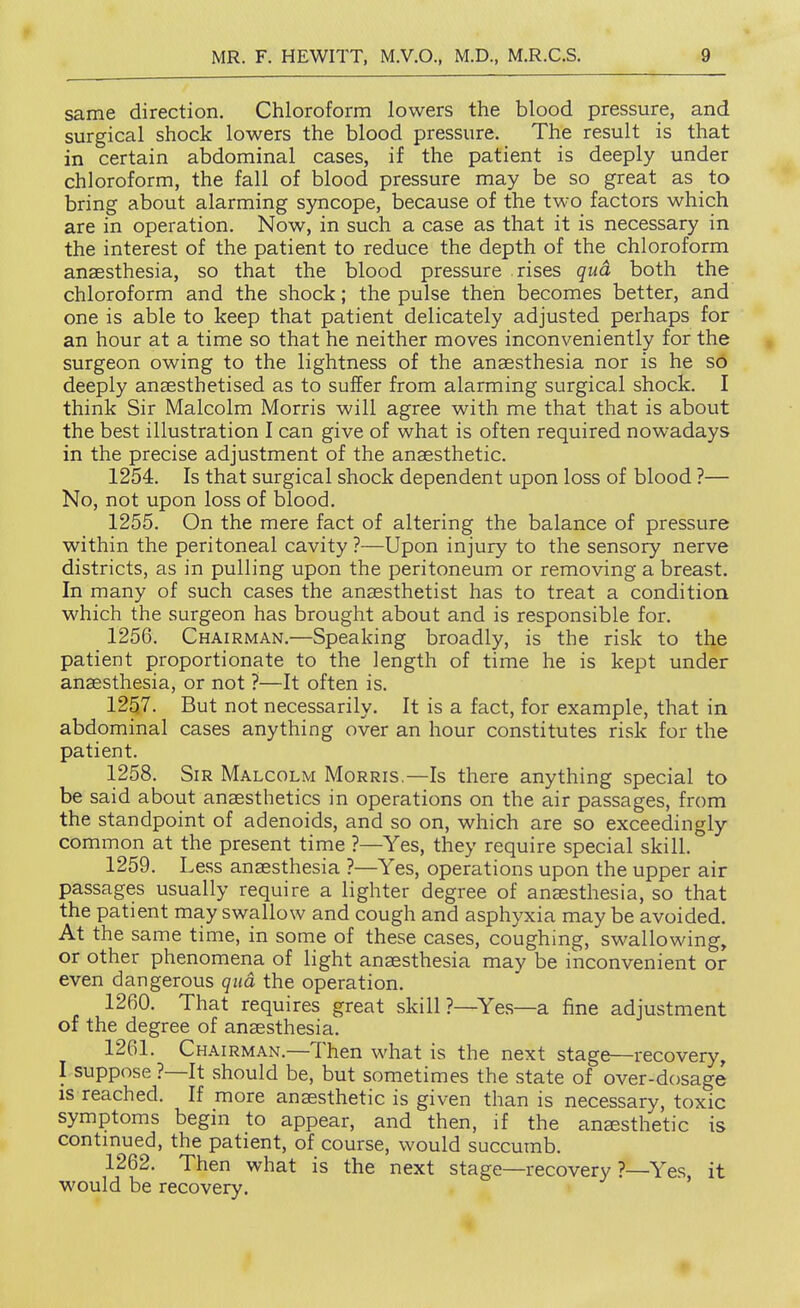 same direction. Chloroform lowers the blood pressure, and surgical shock lowers the blood pressure. The result is that in certain abdominal cases, if the patient is deeply under chloroform, the fall of blood pressure may be so great as to bring about alarming syncope, because of the two factors which are in operation. Now, in such a case as that it is necessary in the interest of the patient to reduce the depth of the chloroform anaesthesia, so that the blood pressure rises qua both the chloroform and the shock; the pulse then becomes better, and one is able to keep that patient delicately adjusted perhaps for an hour at a time so that he neither moves inconveniently for the surgeon owing to the lightness of the anaesthesia nor is he so deeply anaesthetised as to suffer from alarming surgical shock. I think Sir Malcolm Morris will agree with me that that is about the best illustration I can give of what is often required nowadays in the precise adjustment of the anaesthetic. 1254. Is that surgical shock dependent upon loss of blood ?— No, not upon loss of blood, 1255. On the mere fact of altering the balance of pressure within the peritoneal cavity ?—Upon injury to the sensory nerve districts, as in pulling upon the peritoneum or removing a breast. In many of such cases the anaesthetist has to treat a condition which the surgeon has brought about and is responsible for. 1256. Chairman.—Speaking broadly, is the risk to the patient proportionate to the length of time he is kept under anaesthesia, or not ?—It often is. 1257. But not necessarily. It is a fact, for example, that in abdominal cases anything over an hour constitutes risk for the patient. 1258. Sir Malcolm Morris.—Is there anything special to be said about anaesthetics in operations on the air passages, from the standpoint of adenoids, and so on, which are so exceedingly common at the present time ?—Yes, they require special skill. 1259. Less anaesthesia ?—Yes, operations upon the upper air passages usually require a lighter degree of anaesthesia, so that the patient may swallow and cough and asphyxia may be avoided. At the same time, in some of these cases, coughing, swallowing, or other phenomena of light anaesthesia may be inconvenient or even dangerous qua the operation. 1260. That requires great skill ?—Yes—a fine adjustment or the degree of anaesthesia. 1261. Chairman.—Then what is the next stage—recovery, I suppose ?—It should be, but sometimes the state of over-dosage is reached. If more anaesthetic is given than is necessary, toxic symptoms begin to appear, and then, if the anaesthetic is continued, the patient, of course, would succumb. 1262. Then what is the next stage—recovery ?—Yes it would be recovery.