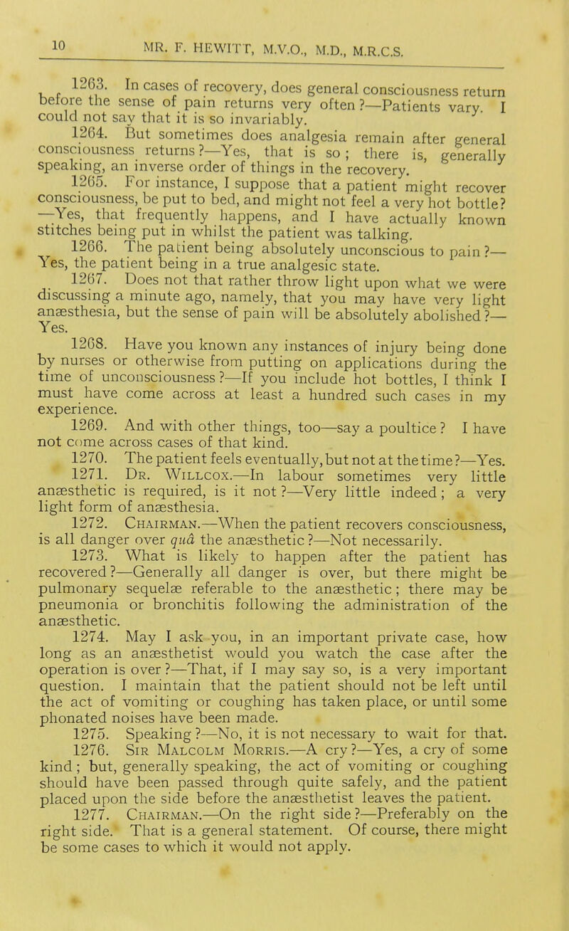 1263. In cases of recovery, does general consciousness return betore the sense of pain returns very often ?—Patients vary I could not say that it is so invariably. 1264. But sometimes does analgesia remain after general consciousness returns?—Yes, that is so; there is, generally speakmg, an mverse order of things in the recovery. 1265. For instance, I suppose that a patient might recover consciousness, be put to bed, and might not feel a very hot bottle? —Yes, that frequently happens, and I have actually known stitches being put in whilst the patient was talking. 1266. The patient being absolutely unconscious to pain?— Yes, the patient being in a true analgesic state. 1267. Does not that rather throw light upon what we were discussing a minute ago, namely, that you may have very light anaesthesia, but the sense of pain will be absolutely abolished?— Yes. 1268. Have you known any instances of injury being done by nurses or otherwise from putting on applications during the time of unconsciousness ?—If you include hot bottles, I think I must have come across at least a hundred such cases in my experience. 1269. And with other things, too—say a poultice ? I have not come across cases of that kind. 1270. The patient feels eventually, but not at the time ?—Yes. 1271. Dr. Willcox.—In labour sometimes very little anaesthetic is required, is it not ?—^Very little indeed ; a very light form of anaesthesia. 1272. Chairman.—When the patient recovers consciousness, is all danger over qud the anaesthetic ?—Not necessarily. 1273. What is likely to happen after the patient has recovered ?—Generally all danger is over, but there might be pulmonary sequelae referable to the anaesthetic; there may be pneumonia or bronchitis following the administration of the anaesthetic. 1274. May I ask you, in an important private case, how long as an anaesthetist would you watch the case after the operation is over?—That, if I may say so, is a very important question. I maintain that the patient should not be left until the act of vomiting or coughing has taken place, or until some phonated noises have been made. 1275. Speaking ?—No, it is not necessary to wait for that. 1276. Sir Malcolm Morris.—A cry?—Yes, a cry of some kind; but, generally speaking, the act of vomiting or coughing should have been passed through quite safely, and the patient placed upon the side before the anaesthetist leaves the patient. 1277. Chairman.—On the right side?—Preferably on the right side. That is a general statement. Of course, there might be some cases to which it would not apply.