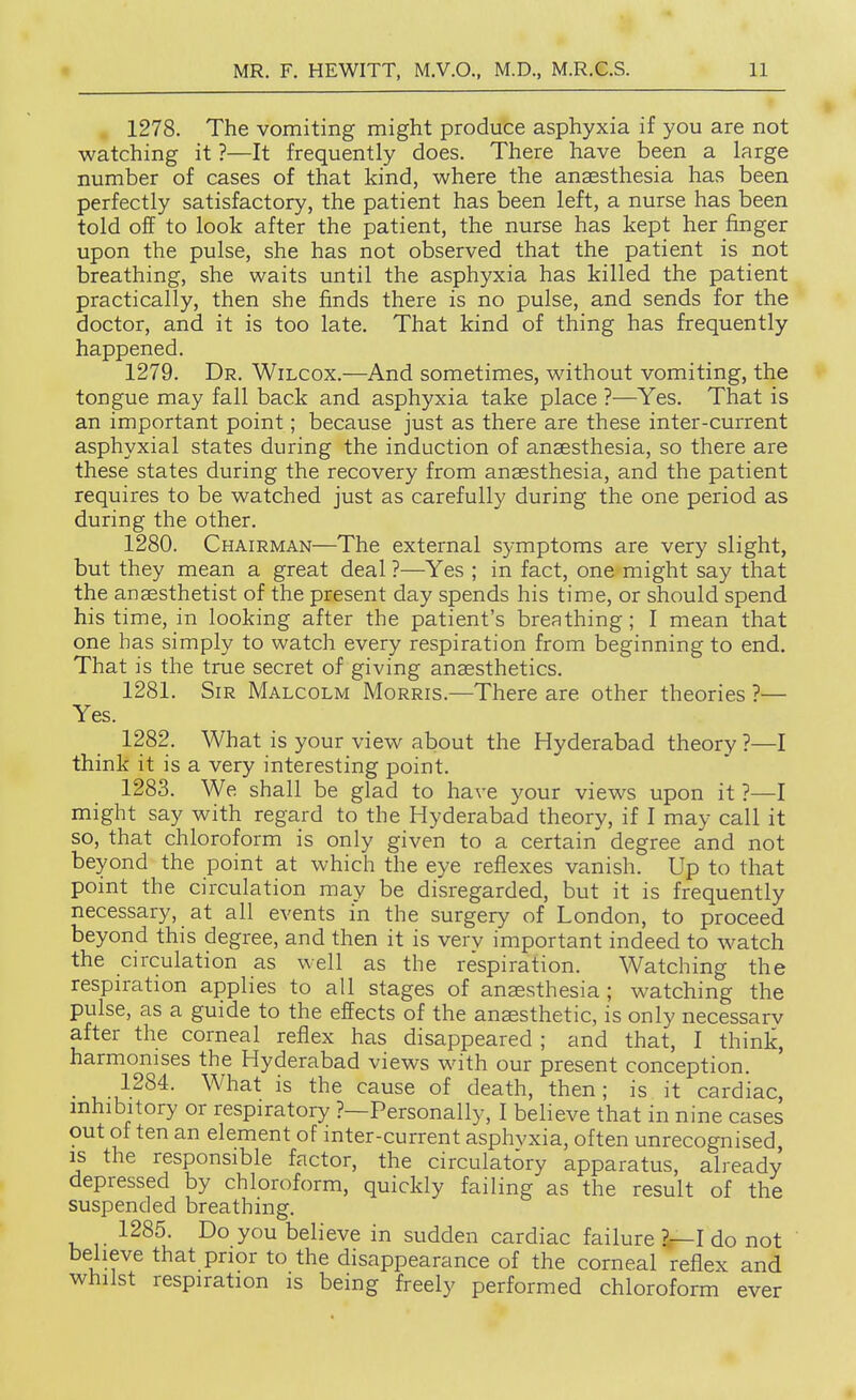 1278. The vomiting might produce asphyxia if you are not watching it ?—It frequently does. There have been a large number of cases of that kind, where the anaesthesia has been perfectly satisfactory, the patient has been left, a nurse has been told off to look after the patient, the nurse has kept her finger upon the pulse, she has not observed that the patient is not breathing, she waits until the asphyxia has killed the patient practically, then she finds there is no pulse, and sends for the doctor, and it is too late. That kind of thing has frequently happened. 1279. Dr. Wilcox.—And sometimes, without vomiting, the tongue may fall back and asphyxia take place ?—Yes. That is an important point; because just as there are these inter-current asphyxial states during the induction of anaesthesia, so there are these states during the recovery from anaesthesia, and the patient requires to be watched just as carefully during the one period as during the other. 1280. Chairman—The external symptoms are very slight, but they mean a great deal?—Yes ; in fact, one might say that the anaesthetist of the present day spends his time, or should spend his time, in looking after the patient's breathing; I mean that one has simply to watch every respiration from beginning to end. That is the true secret of giving anaesthetics. 1281. Sir Malcolm Morris.—There are other theories ?— Yes. 1282. What is your view about the Hyderabad theory ?—I think it is a very interesting point. 1283. We shall be glad to have your views upon it ?—I might say with regard to the Hyderabad theory, if I may call it so, that chloroform is only given to a certain degree and not beyond the point at which the eye reflexes vanish. Up to that point the circulation may be disregarded, but it is frequently necessary, at all events in the surgery of London, to proceed beyond this degree, and then it is verv important indeed to watch the circulation as well as the respiration. Watching the respiration applies to all stages of anaesthesia ; watching the pulse, as a guide to the effects of the anaesthetic, is only necessarv after the corneal reflex has disappeared ; and that, I think, harmonises the Hyderabad views with our present conception. • u ^^^^ the cause of death, then; is it cardiac, inhibitory or respiratory ?—Personally, I believe that in nine cases out of ten an element of inter-current asphvxia, often unrecognised, IS the responsible factor, the circulatory apparatus, already depressed by chloroform, quickly failing as the result of the suspended breathing. 1285. Do you believe in sudden cardiac failure 2—1 do not believe that prior to the disappearance of the corneal reflex and whilst respiration is being freely performed chloroform ever